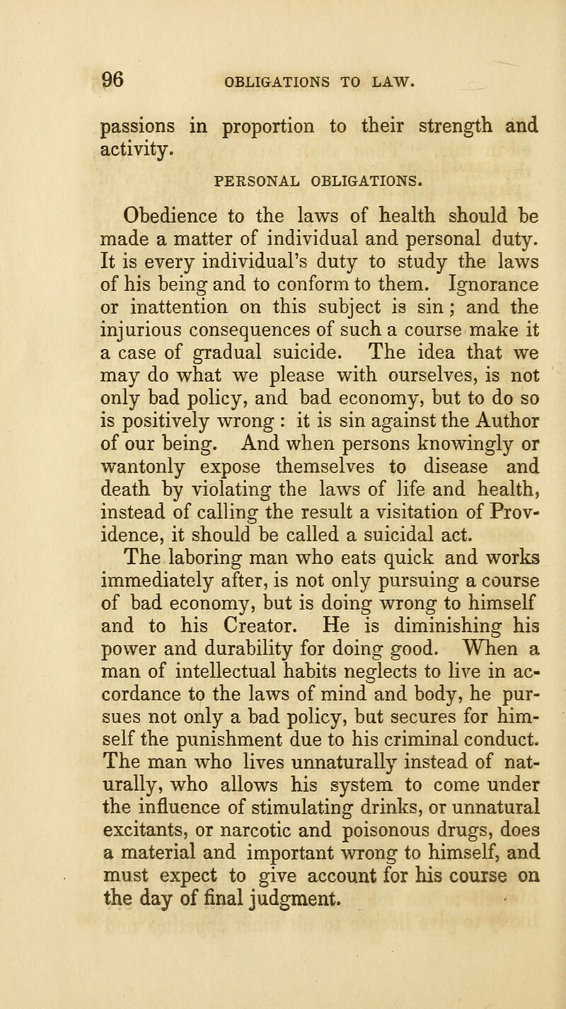 passions in proportion to their strength and activity. PERSONAL OBLIGATIONS. Obedience to the laws of health should be made a matter of individual and personal duty. It is every individual's duty to study the laws of his being and to conform to them. Ignorance or inattention on this subject is sin; and the injurious consequences of such a course make it a case of gradual suicide. The idea that we may do what we please with ourselves, is not only bad policy, and bad economy, but to do so is positively wrong : it is sin against the Author of our being. And when persons knowingly or wantonly expose themselves to disease and death by violating the laws of life and health, instead of calling the result a visitation of Prov- idence, it should be called a suicidal act. The laboring man who eats quick and works immediately after, is not only pursuing a course of bad economy, but is doing wrong to himself and to his Creator. He is diminishing his power and durability for doing good. When a man of intellectual habits neglects to live in ac- cordance to the laws of mind and body, he pur- sues not only a bad policy, bat secures for him- self the punishment due to his criminal conduct. The man who lives unnaturally instead of nat- urally, who allows his system to come under the influence of stimulating drinks, or unnatural excitants, or narcotic and poisonous drugs, does a material and important wrong to himself, and must expect to give account for his course on the day of final judgment.