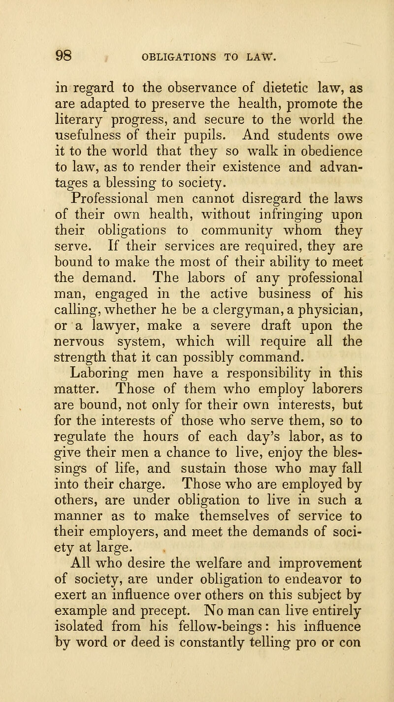 in regard to the observance of dietetic law, as are adapted to preserve the health, promote the literary progress, and secure to the world the usefulness of their pupils. And students owe it to the world that they so walk in obedience to law, as to render their existence and advan- tages a blessing to society. Professional men cannot disregard the laws of their own health, without infringing upon their obligations to community whom they serve. If their services are required, they are bound to make the most of their ability to meet the demand. The labors of any professional man, engaged in the active business of his calling, whether he be a clergyman, a physician, or a lawyer, make a severe draft upon the nervous system, which will require all the strength that it can possibly command. Laboring men have a responsibility in this matter. Those of them who employ laborers are bound, not only for their own interests, but for the interests of those who serve them, so to regulate the hours of each day's labor, as to give their men a chance to live, enjoy the bles- sings of life, and sustain those who may fall into their charge. Those who are employed by others, are under obligation to live in such a manner as to make themselves of service to their employers, and meet the demands of soci- ety at large. All who desire the welfare and improvement of society, are under obligation to endeavor to exert an influence over others on this subject by example and precept. No man can live entirely isolated from his fellow-beings: his influence by word or deed is constantly telling pro or con