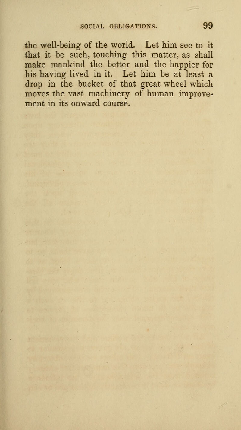 the well-being of the world. Let him see to it that it be such, touching this matter, as shall make mankind the better and the happier for his having lived in it. Let him be at least a drop in the bucket of that great wheel which moves the vast machinery of human improve- ment in its onward course.