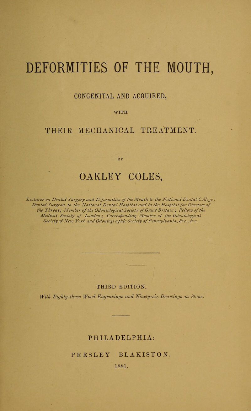 CONGENITAL AND ACQUIRED, THEIR MECHANICAL TREATMENT. OAKLEY COLES, Lecturer on Dental Surgery and Deformities of the Mouth to the National Dental College Dental Surgeon to the National Dental Hospital and to the Hospital for Diseases of the Throat; Member of the OdoutologicalSociety of Great Britain ; Fellow of the Medical Society of Loudon ; Corresponding Member of the Odoutological Society of Nezu York and Odontography Society of Pennsylvania, &c, Sfc. THIRD EDITION. With Eighty-three Wood Engravings and Ninety-six Drawings on Stone* PHILADELPHIA: PRESLEY BLAKISTON. 1881.