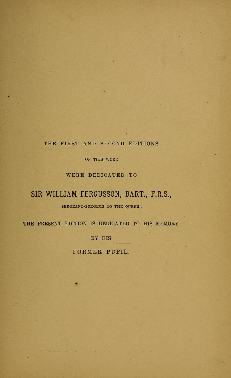 THE FIRST AND SECOND EDITIONS OF THIS WORK WERE DEDICATED TO SIR WILLIAM FERGUSSON, BART., F.R.S., SERGEANT-SURGEON TO THE QUEEN ; THE PRESENT EDITION IS DEDICATED TO HIS MEMORY BY HIS FORMER PUPIL.