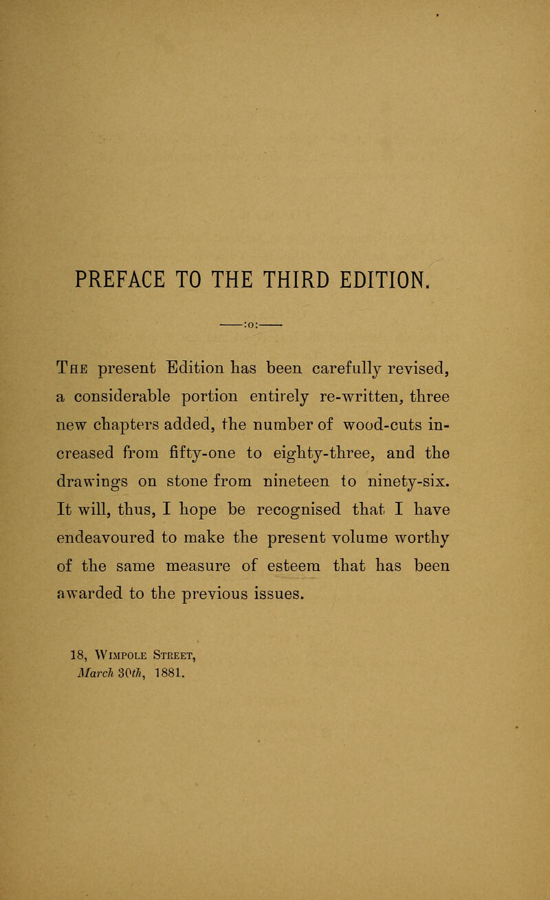 The present Edition has been carefully revised, a considerable portion entirely re-written, three new chapters added, the number of wood-cuts in- creased from fifty-one to eighty-three, and the drawings on stone from nineteen to ninety-six. It will, thus, I hope be recognised that I have endeavoured to make the present volume worthy of the same measure of esteem that has been awarded to the previous issues. 18, Wimpole Street, March SQth, 1881.