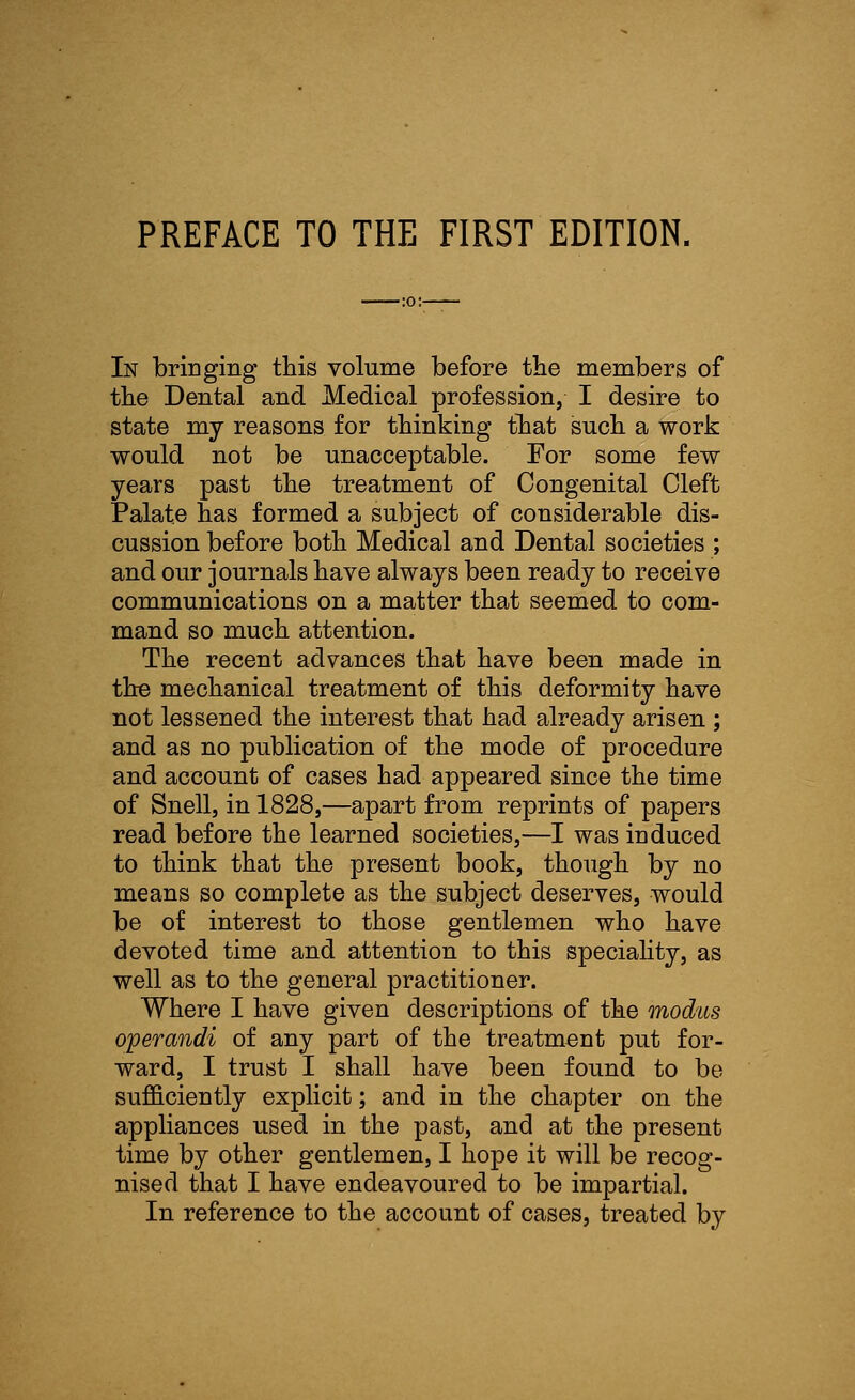 In bringing this volume before the members of the Dental and Medical profession, I desire to state my reasons for thinking that such a work would not be unacceptable. For some few years past the treatment of Congenital Cleft Palate has formed a subject of considerable dis- cussion before both Medical and Dental societies ; and our journals have always been ready to receive communications on a matter that seemed to com- mand so much attention. The recent advances that have been made in the mechanical treatment of this deformity have not lessened the interest that had already arisen ; and as no publication of the mode of procedure and account of cases had appeared since the time of Snellj in 1828,—apart from reprints of papers read before the learned societies,—I was induced to think that the present book, though by no means so complete as the subject deserves, would be of interest to those gentlemen who have devoted time and attention to this speciality, as well as to the general practitioner. Where I have given descriptions of the modus operandi of any part of the treatment put for- ward, I trust I shall have been found to be sufficiently explicit; and in the chapter on the appliances used in the past, and at the present time by other gentlemen, I hope it will be recog- nised that I have endeavoured to be impartial. In reference to the account of cases, treated by