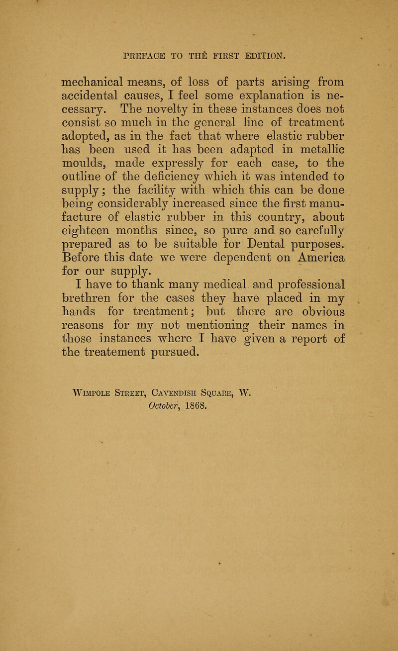 mechanical means, of loss of parts arising from accidental causes, I feel some explanation is ne- cessary. The novelty in these instances does not consist so much in the general line of treatment adopted, as in the fact that where elastic rubber has been used it has been adapted in metallic moulds, made expressly for each case, to the outline of the deficiency which it was intended to supply; the facility with which this can be done being considerably increased since the first manu- facture of elastic rubber in this country, about eighteen months since, so pure and so carefully prepared as to be suitable for Dental purposes. Before this date we were dependent on America for our supply. I have to thank many medical and professional brethren for the cases they have placed in my hands for treatment; but there are obvious reasons for my not mentioning their names in those instances where I have given a report of the treatement pursued. Wimpole Street, Cavendish Square, W. October, 1868.