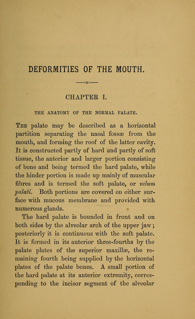 DEFORMITIES OF THE MOUTH. CHAPTER I. THE ANATOMY OF THE NOEMAL PALATE. The palate may be described as a horizontal partition separating the nasal fossee from the mouth, and forming the roof of the latter cavity. It is constructed partly of hard and partly of soft tissue, the anterior and larger portion consisting of bone and being termed the hard palate, while the hinder portion is made up mainly of muscular fibres and is termed the soft palate, or velum palati. Both portions are covered on either sur- face with mucous membrane and provided with numerous glands. The hard palate is bounded in front and on both sides by the alveolar arch of the upper jaw; posteriorly it is continuous with the soft palate. It is formed in its anterior three-fourths by the palate plates of the superior maxillae, the re- maining fourth being supplied by the horizontal plates of the palate bones. A small portion of the hard palate at its anterior extremity, corres- ponding to the incisor segment of the alveolar