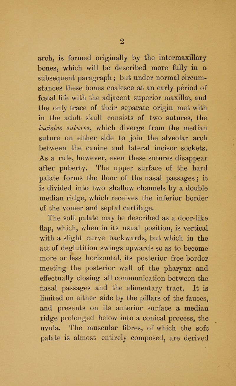 arch, is formed originally by the intermaxillary bones, which will be described more fully in a subsequent paragraph; but under normal circum- stances these bones coalesce at an early period of foetal life with the adjacent superior maxilla?, and the only trace of their separate origin met with in the adult skull consists of two sutures, the incisive sutures, which diverge from the median suture on either side to join the alveolar arch between the canine and lateral incisor sockets. As a rule, however, even these sutures disappear after puberty. The upper surface of the hard palate forms the floor of the nasal passages; it is divided into two shallow channels by a double median ridge, which receives the inferior border of the vomer and septal cartilage. The soft palate may be described as a door-like flap, which, when in its usual position, is vertical with a slight curve backwards, but which iu the act of deglutition swings upwards so as to become more or less horizontal, its posterior free border meeting the posterior wall of the pharynx and effectually closing all communication between the nasal passages and the alimentary tract. It is limited on either side by the pillars of the fauces, and presents on its anterior surface a median ridge prolonged below into a conical process, the uvula. The muscular fibres, of which the soffc palate is almost entirely composed? are derived
