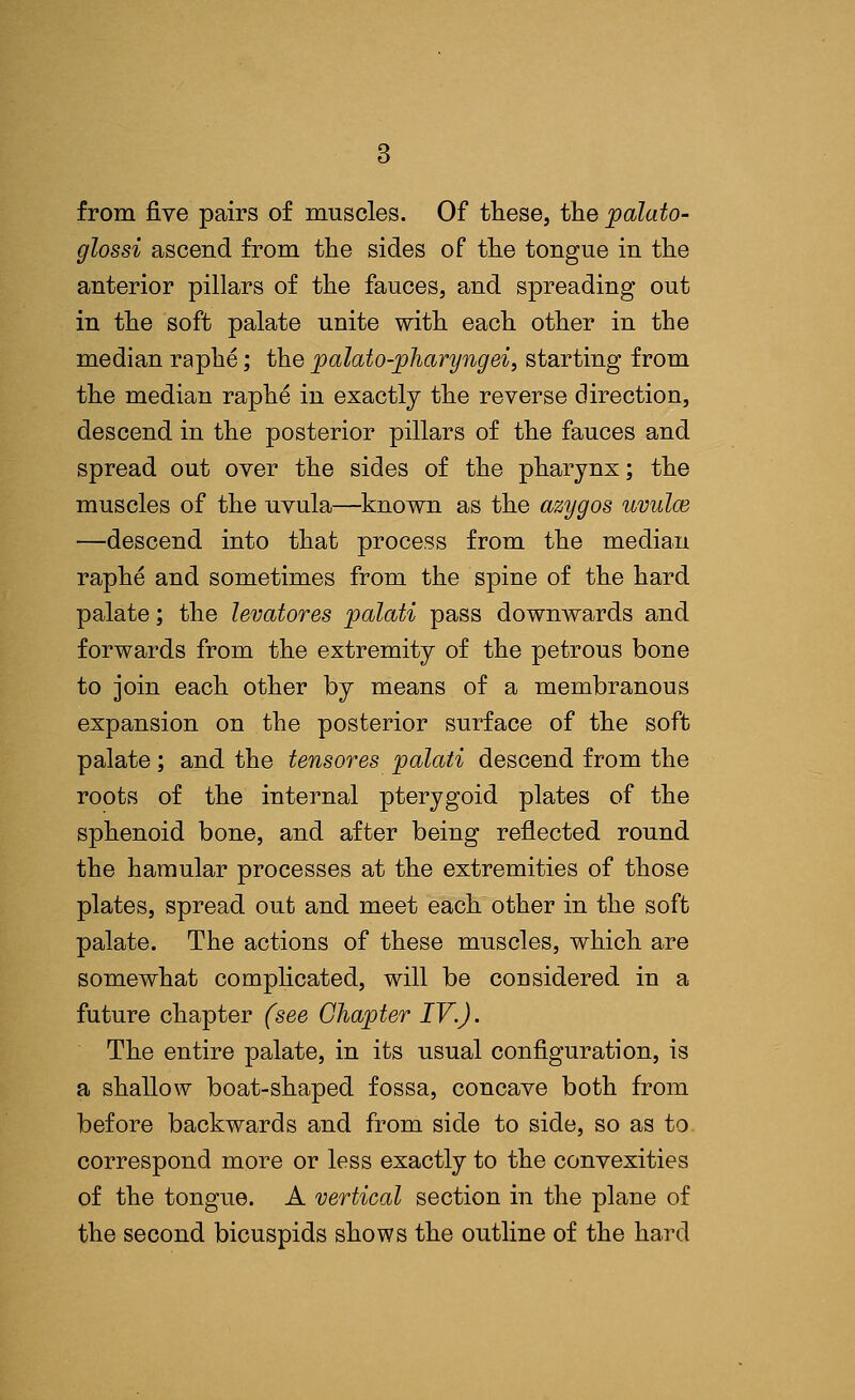 from five pairs of muscles. Of these, the palato- glossi ascend from the sides of the tongue in the anterior pillars of the fauces, and spreading out in the soft palate unite with each other in the median raphe; the palato-pharyngei, starting from the median raphe in exactly the reverse direction, descend in the posterior pillars of the fauces and spread out over the sides of the pharynx; the muscles of the uvula—known as the azygos uvulce —descend into that process from the median raphe and sometimes from the spine of the hard palate; the levatores palati pass downwards and forwards from the extremity of the petrous bone to join each other by means of a membranous expansion on the posterior surface of the soft palate; and the tensores palati descend from the roots of the internal pterygoid plates of the sphenoid bone, and after being reflected round the hamular processes at the extremities of those plates, spread out and meet each other in the soft palate. The actions of these muscles, which are somewhat complicated, will be considered in a future chapter (see Chapter IV.). The entire palate, in its usual configuration, is a shallow boat-shaped fossa, concave both from before backwards and from side to side, so as to correspond more or less exactly to the convexities of the tongue. A vertical section in the plane of the second bicuspids shows the outline of the hard