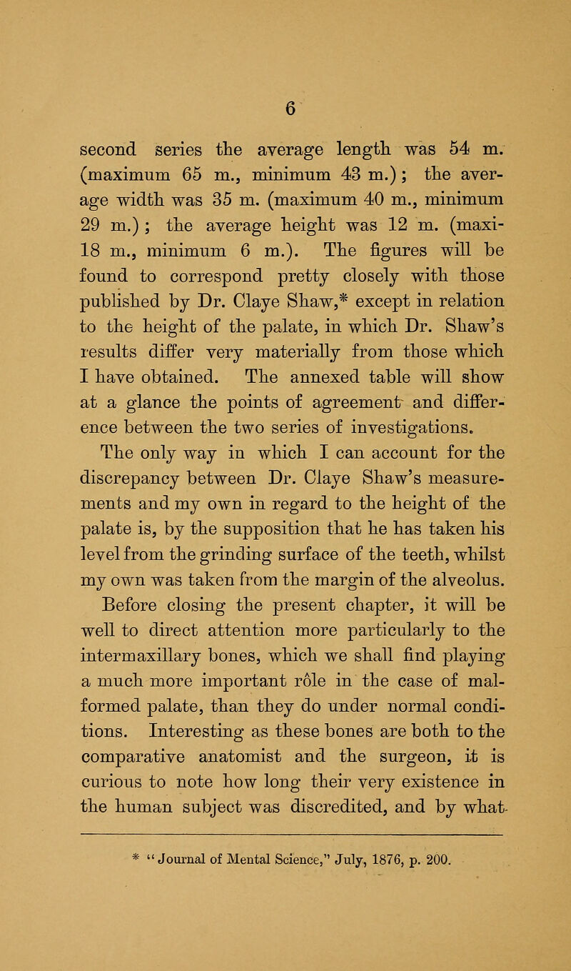 second series the average length was 54 m. (maximum 65 m., minimum 43 m.); the aver- age width was 35 m. (maximum 40 m., minimum 29 m.); the average height was 12 m. (maxi- 18 m., minimum 6 m.). The figures will be found to correspond pretty closely with those published by Dr. Claye Shaw,* except in relation to the height of the palate, in which Dr. Shaw's results differ very materially from those which I have obtained. The annexed table will show at a glance the points of agreement and differ- ence between the two series of investigations. The only way in which I can account for the discrepancy between Dr. Claye Shaw's measure- ments and my own in regard to the height of the palate is, by the supposition that he has taken his level from the grinding surface of the teeth, whilst my own was taken from the margin of the alveolus. Before closing the present chapter, it will be well to direct attention more particularly to the intermaxillary bones, which we shall find playing a much more important role in the case of mal- formed palate, than they do under normal condi- tions. Interesting as these bones are both to the comparative anatomist and the surgeon, it is curious to note how long their very existence in the human subject was discredited, and by what- * Journal of Mental Science, July, 1876, p. 200.