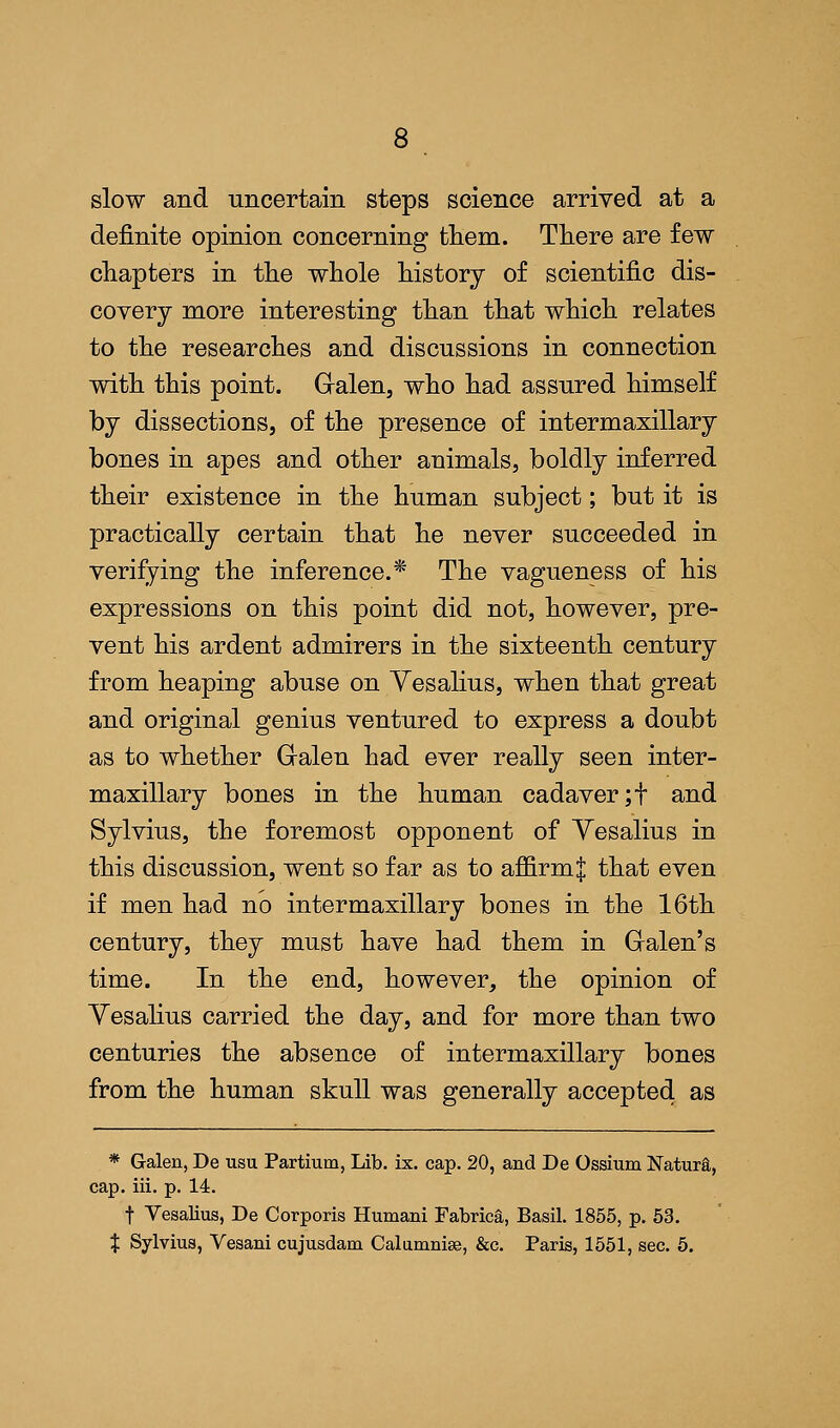 slow and uncertain steps science arrived at a definite opinion concerning them. There are few chapters in the whole history of scientific dis- covery more interesting than that which relates to the researches and discussions in connection with this point. G-alen, who had assured himself by dissections, of the presence of intermaxillary bones in apes and other animals, boldly inferred their existence in the human subject; but it is practically certain that he never succeeded in verifying the inference.* The vagueness of his expressions on this point did not, however, pre- vent his ardent admirers in the sixteenth century from heaping abuse on Yesalius, when that great and original genius ventured to express a doubt as to whether Gralen had ever really seen inter- maxillary bones in the human cadaver ;f and Sylvius, the foremost opponent of Yesalius in this discussion, went so far as to amrm| that even if men had no intermaxillary bones in the 16th century, they must have had them in Gralen's time. In the end, however, the opinion of Vesalius carried the day, and for more than two centuries the absence of intermaxillary bones from the human skull was generally accepted as * Galen, De usu Partium, Lib. ix. cap. 20, and De Ossium Natura, cap. iii. p. 14. f Yesalius, De Corporis Humani Fabrica, Basil. 1855, p. 53. X Sylvius, Vesani cujusdam Calumnise, &c. Paris, 1551, sec. 5.