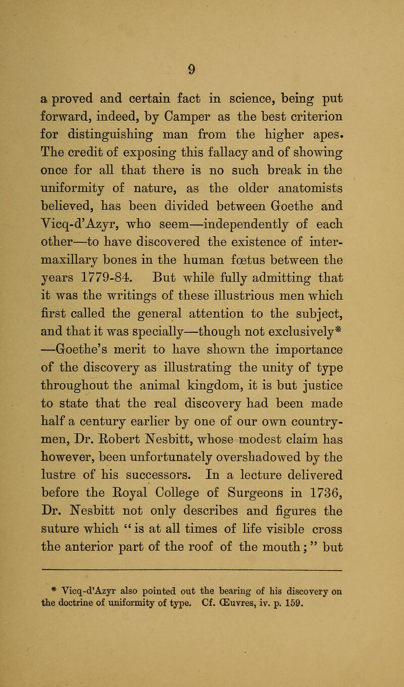 a proved and certain fact in science, being put forward, indeed, by Camper as the best criterion for distinguishing man from the higher apes. The credit of exposing this fallacy and of showing once for all that there is no such break in the uniformity of nature, as the older anatomists believed, has been divided between Goethe and Yicq-d'Azyr, who seem—independently of each other—to have discovered the existence of inter- maxillary bones in the human foetus between the years 1779-84. But while fully admitting that it was the writings of these illustrious men which first called the general attention to the subject, and that it was specially—though not exclusively* —Goethe's merit to have shown the importance of the discovery as illustrating the unity of type throughout the animal kingdom, it is but justice to state that the real discovery had been made half a century earlier by one of our own country- men, Dr. Robert JSTesbitt, whose modest claim has however, been unfortunately overshadowed by the lustre of his successors. In a lecture delivered before the Royal College of Surgeons in 1736, Dr. Nesbitt not only describes and figures the suture which is at all times of life visible cross the anterior part of the roof of the mouth; but * Vicq-d'Azyr also pointed out the bearing of his discovery on the doctrine of uniformity of type. Cf. (Euvres, iv. p. 159.