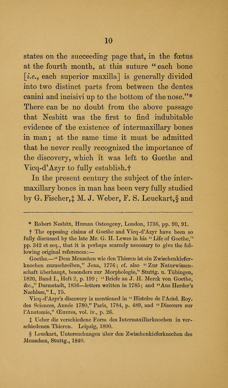 states on the succeeding page that, in the foetus at the fourth month, at this suture  each bone [i.e., each superior maxilla] is generally divided into two distinct parts from between the dentes canini and incisivi up to the bottom of the nose.* There can be no doubt from the above passage that Nesbitt was the first to find indubitable evidence of the existence of intermaxillary bones in man; at the same time it must be admitted that he never really recognized the importance of the discovery, which it was left to Goethe and Yicq-d'Azyr to fully establish, f In the present century the subject of the inter- maxillary bones in man has been very fully studied by G-. Fischer,| M. J. Weber, F. S. Leuckart,§ and * Robert Nesbitt, Human Osteogeny, London, 1736, pp. 90, 91. f The opposing claims of Goethe and Vicq-d'Azyr have been so fully discussed by the late Mr. G. H. Lewes in his  Life of Goethe, pp. 342 et seq., that it is perhaps scarcely necessary to give the fol- lowing original references:— Goethe.— Dem Menschen wie den Thieren ist ein Zwischenkiefer- knochen zuzuschreiben, Jena, 1776; cf. also  Zur Naturwissen- schaft iiberhaupt, besonders zur Morphologie, Stuttg. u. Tubingen, 1820, Band I., Heft 2, p. 199 ;  Briefe an J. H. Merck von Goethe, &c, Darmstadt, 1836—letters written in 1785; and Aus Herder's Nachlass, I., 75. Vicq-d'Azyr's discovery is mentioned in  Histoire de l'Acad. Roy. des Sciences, Annee 1780, Paris, 1784, p. 489, and Discours sur FAnatomie, (Euvres, vol. iv., p. 26. t Ueber die verschiedene Form des Intermaxillarknochen in ver- schiedenen Thieren. Leipzig, 1800. § Leuckart, Untersuchungen Uber den Zwischenkieferknochen des Menschen, Stuttg., 1840.