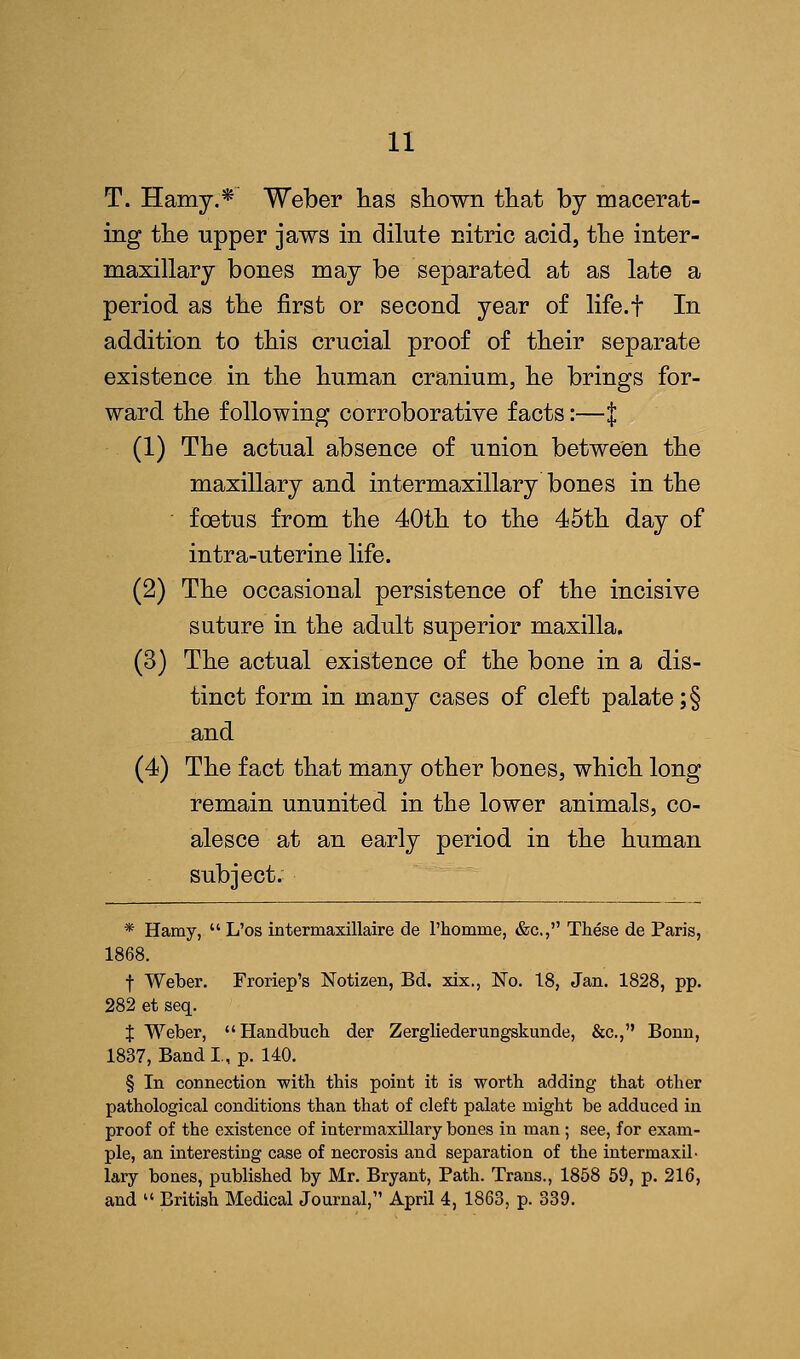 T. Hamy.* Weber lias shown that by macerat- ing the upper jaws in dilute nitric acid, the inter- maxillary bones may be separated at as late a period as the first or second year of life.f In addition to this crucial proof of their separate existence in the human cranium, he brings for- ward the following corroborative facts:—J (1) The actual absence of union between the maxillary and intermaxillary bones in the foetus from the 40th to the 45th day of intra-uterine life. (2) The occasional persistence of the incisive suture in the adult superior maxilla. (3) The actual existence of the bone in a dis- tinct form in many cases of cleft palate ;§ and (4) The fact that many other bones, which long remain ununited in the lower animals, co- alesce at an early period in the human subject. * Hamy,  L'os intermaxillaire de l'homme, &c, These de Paris, 1868. f Weber. Froriep's Notizen, Bd. xix., No. 18, Jan. 1828, pp. 282 et seq. X Weber, Handbuch der Zergliederungskunde, &c, Bonn, 1837, Band I, p. 140. § In connection with this point it is worth adding that other pathological conditions than that of cleft palate might be adduced in proof of the existence of intermaxillary bones in man ; see, for exam- ple, an interesting case of necrosis and separation of the intermaxil- lary bones, published by Mr. Bryant, Path. Trans., 1858 59, p. 216, and  British Medical Journal, April 4, 1863, p. 339.