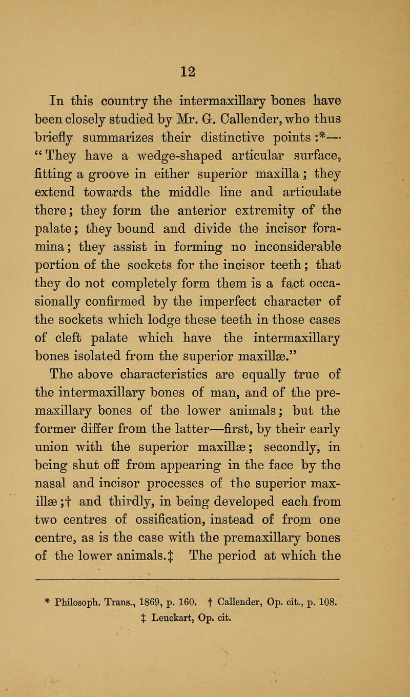 In this country the intermaxillary bones have been closely studied by Mr. Gr. Callender, who thus briefly summarizes their distinctive points :*—  They have a wedge-shaped articular surface, fitting a groove in either superior maxilla; they extend towards the middle line and articulate there; they form the anterior extremity of the palate; they bound and divide the incisor fora- mina; they assist in forming no inconsiderable portion of the sockets for the incisor teeth; that they do not completely form them is a fact occa- sionally confirmed by the imperfect character of the sockets which lodge these teeth in those cases of cleft palate which have the intermaxillary bones isolated from the superior maxillae. The above characteristics are equally true of the intermaxillary bones of man, and of the pre- maxillary bones of the lower animals; but the former differ from the latter—first, by their early union with the superior maxillae; secondly, in being shut off from appearing in the face by the nasal and incisor processes of the superior max- illae ;f and thirdly, in being developed each from two centres of ossification, instead of from one centre, as is the case with the premaxillary bones of the lower animals. $ The period at which the * Philosoph. Trans., 1869, p. 160. f Callender, Op. cit., p. 108. t Leuckart, Op. cit.