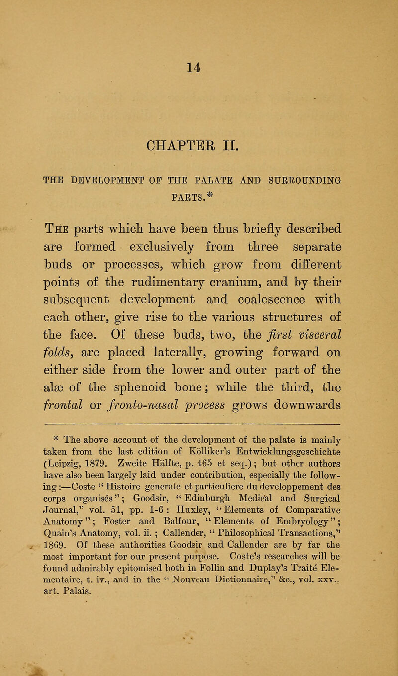 CHAPTER II. THE DEVELOPMENT OE THE PALATE AND SURROUNDING- PARTS.* The parts which have been thus briefly described are formed exclusively from three separate buds or processes, which grow from different points of the rudimentary cranium, and by their subsequent development and coalescence with each other, give rise to the various structures of the face. Of these buds, two, the first visceral folds, are placed laterally, growing forward on either side from the lower and outer part of the alse of the sphenoid bone; while the third, the frontal or fronto-nasal process grows downwards * The above account of the development of the palate is mainly- taken from the last edition of Kblliker's Entwicklungsgeschichte (Leipzig, 1879. Zweite Halfte, p. 465 et seq.); but other authors have also been largely laid under contribution, especially the follow- ing:—Coste Histoire generale et particuliere du developpement des corps organises; Goodsir, Edinburgh Medic'al and Surgical Journal, vol. 51, pp. 1-6: Huxley, Elements of Comparative Anatomy; Foster and Balfour, Elements of Embryology; Quain's Anatomy, vol. ii. ; Callender,  Philosophical Transactions, 1869. Of these authorities Goodsir and Callender are by far the most important for our present purpose. Coste's researches will be found admirably epitomised both in Follin and Duplay's Traite Ele- mentaire, t. iv., and in the  Nouveau Dictionnaire, &c, vol. xxv., art. Palais.