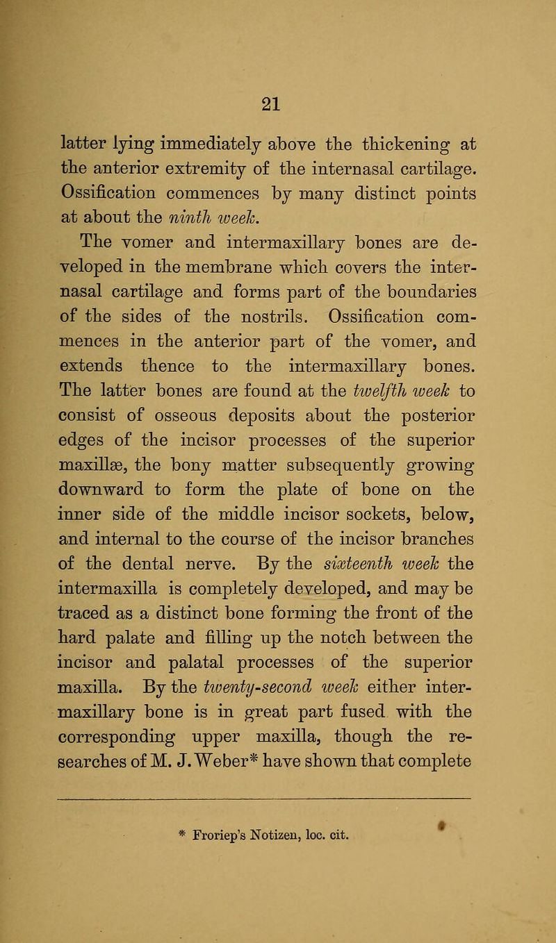 latter lying immediately above the thickening at the anterior extremity of the internasal cartilage. Ossification commences by many distinct points at abont the ninth week. The vomer and intermaxillary bones are de- veloped in the membrane which covers the inter- nasal cartilage and forms part of the boundaries of the sides of the nostrils. Ossification com- mences in the anterior part of the vomer, and extends thence to the intermaxillary bones. The latter bones are found at the twelfth week to consist of osseous deposits about the posterior edges of the incisor processes of the superior maxillsQ, the bony matter subsequently growing downward to form the plate of bone on the inner side of the middle incisor sockets, below, and internal to the course of the incisor branches of the dental nerve. By the sixteenth week the intermaxilla is completely developed, and may be traced as a distinct bone forming the front of the hard palate and filling up the notch between the incisor and palatal processes of the superior maxilla. By the twenty-second iveek either inter- maxillary bone is in great part fused with the corresponding upper maxilla, though the re- searches of M. J.Weber* have shown that complete * Froriep's Notizeu, loc. cit.