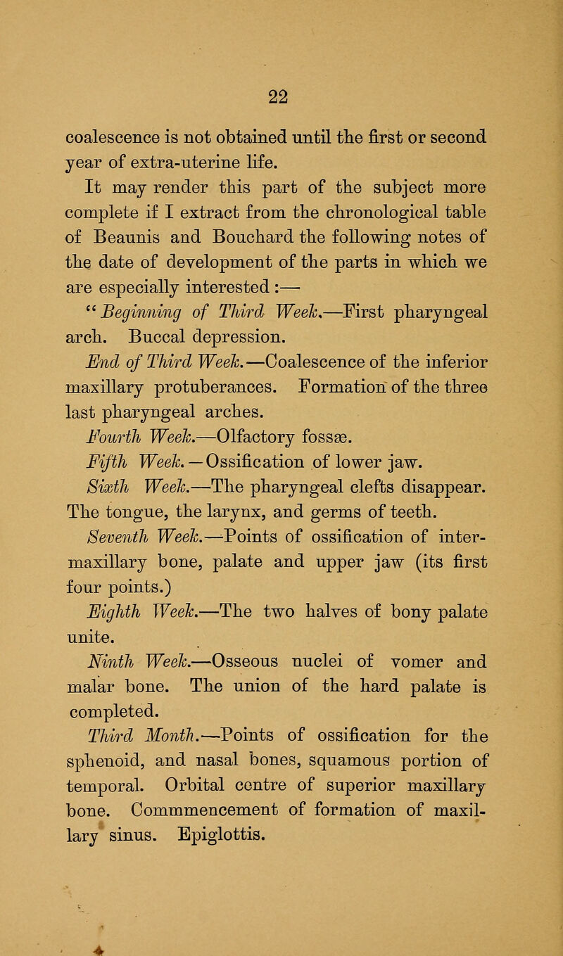 coalescence is not obtained until the first or second year of extra-uterine life. It may render this part of the subject more complete if I extract from the chronological table of Beaunis and Bouchard the following notes of the date of development of the parts in which we are especially interested :— Beginning of Third Week,—First pharyngeal arch. Buccal depression. End of Third Week.—Coalescence of the inferior maxillary protuberances. Formation of the three last pharyngeal arches. Fourth Week.—Olfactory fossae. Fifth Week. — Ossification of lower jaw. Sixth Week.—The pharyngeal clefts disappear. The tongue, the larynx, and germs of teeth. Seventh Week.—^Points of ossification of inter- maxillary bone, palate and upper jaw (its first four points.) Eighth Week.—The two halves of bony palate unite. Ninth Week.—Osseous nuclei of vomer and malar bone. The union of the hard palate is completed. Third Month.—Points of ossification for the sphenoid, and nasal bones, squamous portion of temporal. Orbital centre of superior maxillary bone. Commmencement of formation of maxil- lary sinus. Epiglottis.