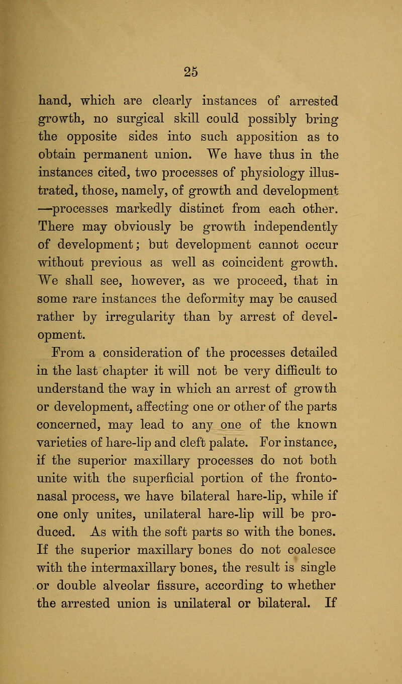 hand, which are clearly instances of arrested growth, no surgical skill could possibly bring the opposite sides into such apposition as to obtain permanent union. We have thus in the instances cited, two processes of physiology illus- trated, those, namely, of growth and development —processes markedly distinct from each other. There may obviously be growth independently of development; but development cannot occur without previous as well as coincident growth. We shall see, however, as we proceed, that in some rare instances the deformity may be caused rather by irregularity than by arrest of devel- opment. From a consideration of the processes detailed in the last chapter it will not be very difficult to understand the way in which an arrest of growth or development, affecting one or other of the parts concerned, may lead to any one of the known varieties of hare-lip and cleft palate. For instance, if the superior maxillary processes do not both unite with the superficial portion of the fronto- nasal process, we have bilateral hare-lip, while if one only unites, unilateral hare-lip will be pro- duced. As with the soft parts so with the bones. If the superior maxillary bones do not coalesce with the intermaxillary bones, the result is single or double alveolar fissure, according to whether the arrested union is unilateral or bilateral. If
