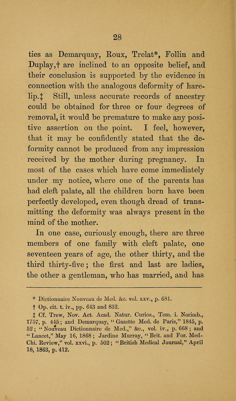 ties as Demarquay, Roux, Trelat*, Follin and Duplay,f are inclined to an opposite belief, and their conclusion is supported by the evidence in connection with the analogous deformity of hare- lip. $ Still, unless accurate records of ancestry could be obtained for three or four degrees of removal, it would be premature to make any posi- tive assertion on the point. I feel, however, that it may be confidently stated that the de- formity cannot be produced from any impression received by the mother during pregnancy. In most of the cases which have come immediately under my notice, where one of the parents has had cleft palate, all the children born have been perfectly developed, even though dread of trans- mitting the deformity was always present in the mind of the mother. In one case, curiously enough, there are three members of one family with cleft palate, one seventeen years of age, the other thirty, and the third thirty-five; the first and last are ladies, the other a gentleman, who has married, and has * Dictionnaire Nouveau de Med. &c. vol. xxv., p. 681. f Op. cit. t. iv., pp. 643 and 832. % Cf. Trew, Nov. Act. Acad. Natur. Curios., Tom. i. Norimb., 1757, p. 445; and Demarquay,  Gazette Med. de Paris, 1845, p. 52 ;  Nouveau Dictionnaire de Med., &c, vol. iv., p. 668 ; and  Lancet, May 16, 1868 ; Jardine Murray,  Brit, and For. Med- Chi. Review, vol. xxvi., p. 502 ; British Medical Journal, April 18, 1863, p. 412.