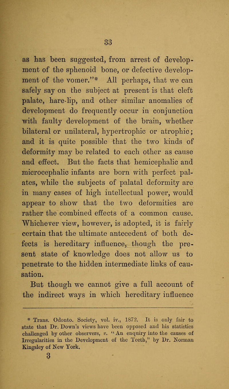 as has been suggested, from arrest of develop- ment of the sphenoid bone, or defective develop- ment of the vomer.* All perhaps, that we can safely say on the subject at present is that cleft palate, hare-lip, and other similar anomalies of development do frequently occur in conjunction with faulty development of the brain, whether bilateral or unilateral, hypertrophic or atrophic; and it is quite possible that the two kinds of deformity may be related to each other as cause and effect. But the facts that hemicephalic and microcephalic infants are born with perfect pal- ates, while the subjects of palatal deformity are in many cases of high intellectual power, would appear to show that the two deformities are rather the combined effects of a common cause. Whichever view, however, is adopted, it is fairly certain that the ultimate antecedent of both de- fects is hereditary influence, though the pre- sent state of knowledge does not allow us to penetrate to the hidden intermediate links of cau- sation. But though we cannot give a full account of the indirect ways in which hereditary influence * Trans. Odonto. Society, vol. iv., 1872. It is only fair to state that Dr. Down's views have been opposed and his statistics challenged by other observers, v. '' An enquiry into the causes of Irregularities in the Development of the Teeth, by Dr. Norman Kingsley of New York.