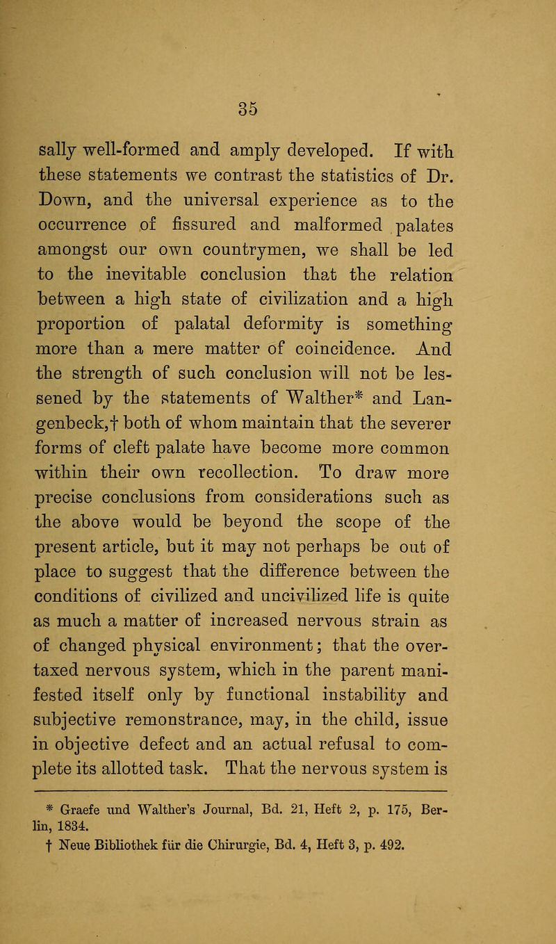 sally well-formed and amply developed. If with, these statements we contrast the statistics of Dr. Down, and the universal experience as to the occurrence of fissured and malformed palates amongst our own countrymen, we shall be led to the inevitable conclusion that the relation between a high state of civilization and a high proportion of palatal deformity is something more than a mere matter of coincidence. And the strength of such conclusion will not be les- sened by the statements of Walther* and Lan- genbeck,f both of whom maintain that the severer forms of cleft palate have become more common within their own recollection. To draw more precise conclusions from considerations such as the above would be beyond the scope of the present article, but it may not perhaps be out of place to suggest that the difference between the conditions of civilized and uncivilized life is quite as much a matter of increased nervous strain as of changed physical environment; that the over- taxed nervous system, which in the parent mani- fested itself only by functional instability and subjective remonstrance, may, in the child, issue in objective defect and an actual refusal to com- plete its allotted task. That the nervous system is * Graefe nnd Walther's Journal, Bd. 21, Heft 2, p. 175, Ber- lin, 1834. t Neue Bibliothek fiir die Chirurgie, Bd. 4, Heft 3, p. 492.