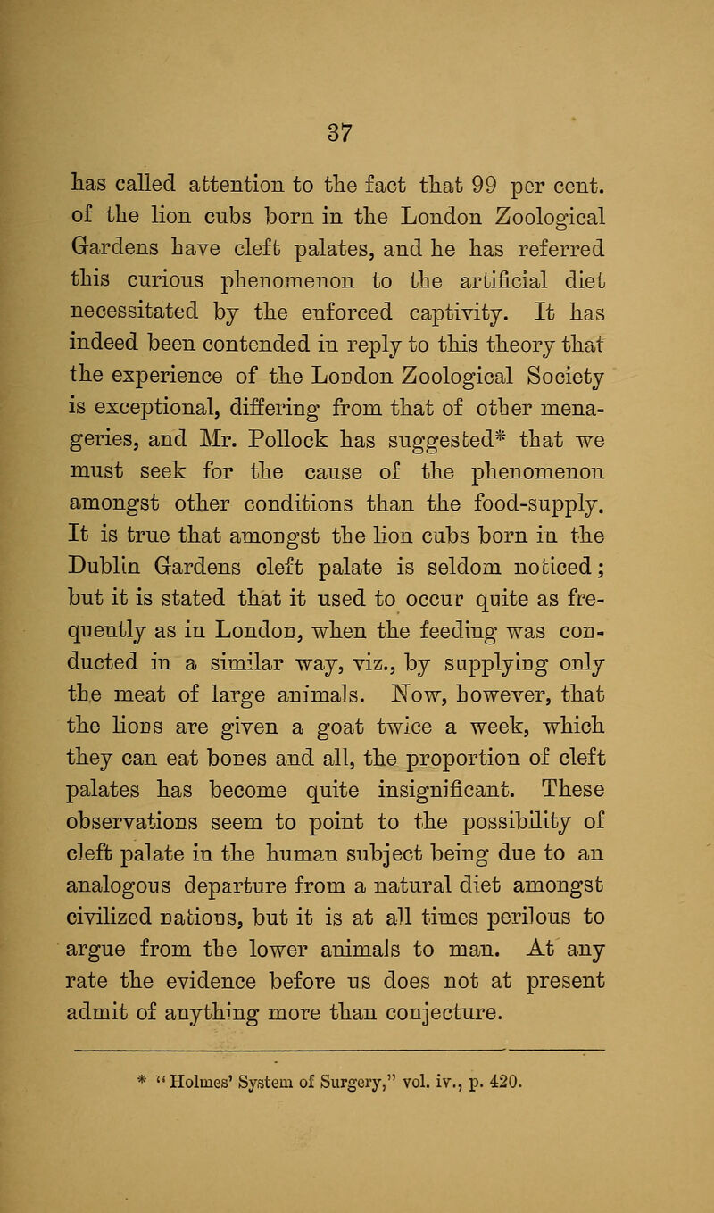lias called attention to the fact that 99 per cent, of the lion cubs born in the London Zoological Gardens have cleft palates, and he has referred this curious phenomenon to the artificial diet necessitated by the enforced captivity. It has indeed been contended in reply to this theory that the experience of the London Zoological Society is exceptional, differing from that of other mena- geries, and Mr. Pollock has suggested* that we must seek for the cause of the phenomenon amongst other conditions than the food-supply. It is true that amongst the lion cubs born in the Dublin Gardens cleft palate is seldom noticed; but it is stated that it used to occur quite as fre- quently as in Londou, when the feeding was con- ducted in a similar way, viz., by supplying only the meat of large animals. Now, however, that the lions are given a goat twice a week, which they can eat bones and all, the proportion of cleft palates has become quite insignificant. These observations seem to point to the possibility of cleft palate in the human subject being due to an analogous departure from a natural diet amongst civilized nations, but it is at all times perilous to argue from the lower animals to man. At any rate the evidence before us does not at present admit of anything more than conjecture. *  Holmes' System of Surgery, vol. iv., p. 420.