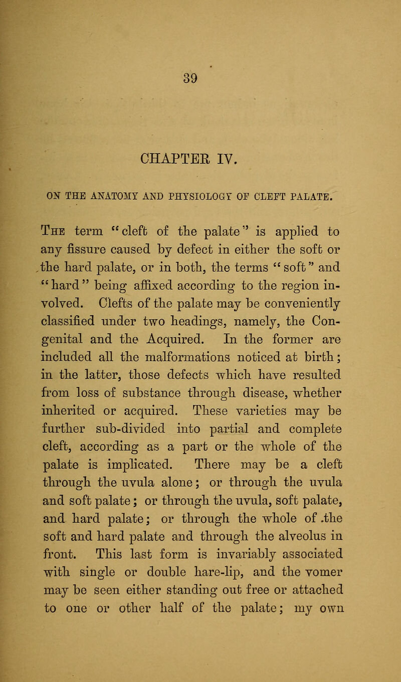 CHAPTER IV. ON THE ANATOMY AND PHYSIOLOGY OP CLEPT PALATE. The term cleft of the palate is applied to any fissure caused by defect in either the soft or .the hard palate, or in both, the terms  soft and  hard  being affixed according to the region in- volved. Clefts of the palate may be conveniently classified under two headings, namely, the Con- genital and the Acquired. In the former are included all the malformations noticed at birth; in the latter, those defects which have resulted from loss of substance through disease, whether inherited or acquired. These varieties may be further sub-divided into partial and complete cleft, according as a part or the whole of the palate is implicated. There may be a cleft through the uvula alone; or through the uvula and soft palate; or through the uvula, soft palate, and hard palate; or through the whole of .the soft and hard palate and through the alveolus in front. This last form is invariably associated with single or double hare-lip, and the vomer may be seen either standing out free or attached to one or other half of the palate; my own