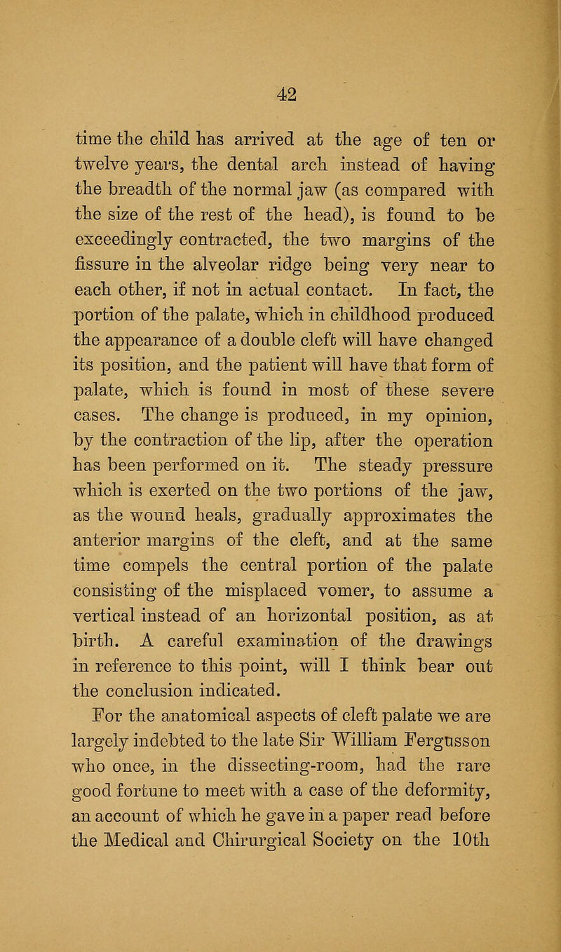 time the child has arrived at the age of ten or twelve years, the dental arch instead of having the breadth of the normal jaw (as compared with the size of the rest of the head), is found to be exceedingly contracted, the two margins of the fissure in the alveolar ridge being very near to each other, if not in actual contact. In fact, the portion of the palate, which in childhood produced the appearance of a double cleft will have changed its position, and the patient will have that form of palate, which is found in most of these severe cases. The change is produced, in my opinion, by the contraction of the lip, after the operation has been performed on it. The steady pressure which is exerted on the two portions of the jaw, as the wound heals, gradually approximates the anterior margins of the cleft, and at the same time compels the central portion of the palate consisting of the misplaced vomer, to assume a vertical instead of an horizontal position, as at birth. A careful examination of the drawings in reference to this point, will I think bear out the conclusion indicated. For the anatomical aspects of cleft palate we are largely indebted to the late Sir William Fergusson who once, in the dissecting-room, had the rare good fortune to meet with a case of the deformity, an account of which he gave in a paper read before the Medical and Ohirurgical Society on the 10th