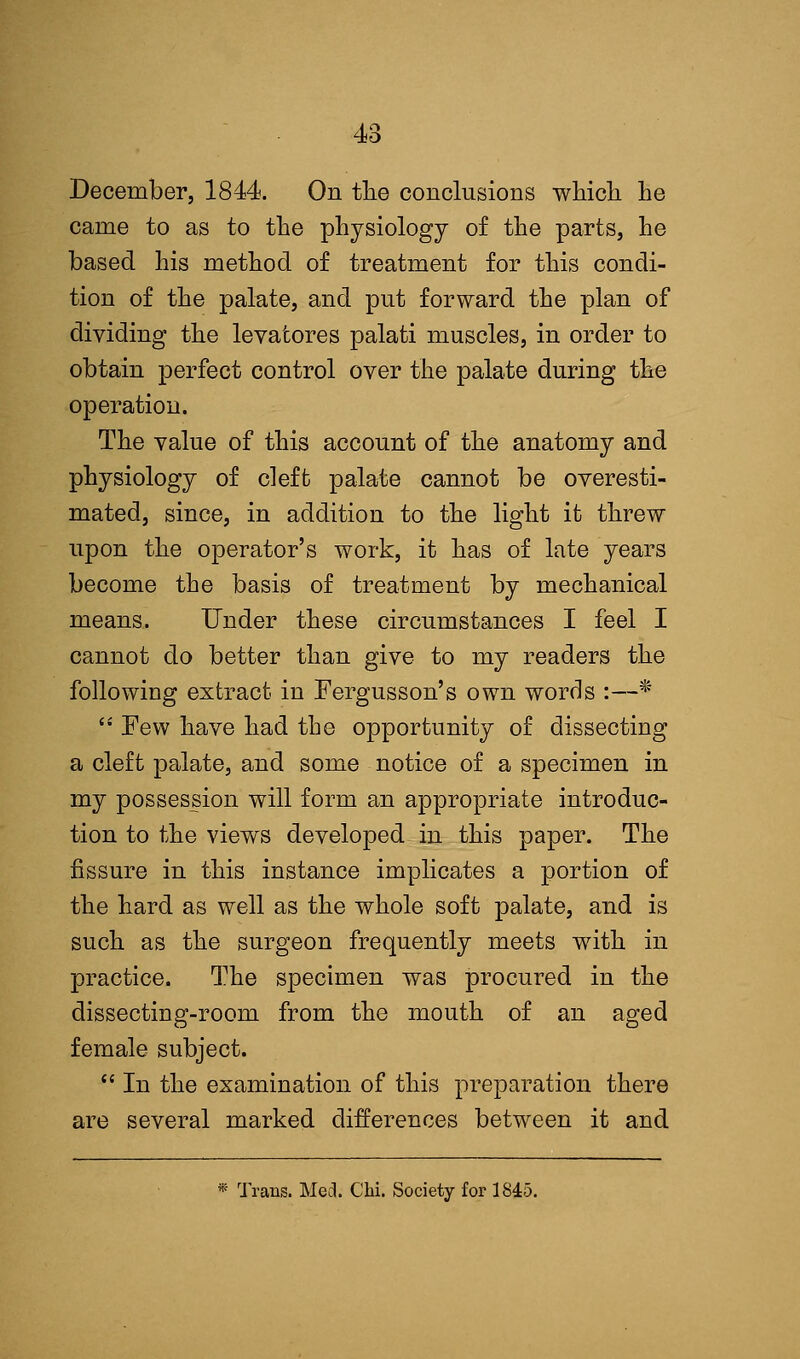 December, 1844. On the conclusions which he came to as to the physiology of the parts, he based his method of treatment for this condi- tion of the palate, and put forward the plan of dividing the levatores palati muscles, in order to obtain perfect control over the palate during the operation. The value of this account of the anatomy and physiology of cleft palate cannot be overesti- mated, since, in addition to the light it threw upon the operator's work, it has of late years become the basis of treatment by mechanical means. Under these circumstances I feel I cannot do better than give to my readers the folio wing extract in Fergusson's own words :—*  Few have had the opportunity of dissecting a cleft palate, and some notice of a specimen in my possession will form an appropriate introduc- tion to the views developed in this paper. The fissure in this instance implicates a portion of the hard as well as the whole soft palate, and is such as the surgeon frequently meets with in practice. The specimen was procured in the dissecting-room from the mouth of an aged female subject.  In the examination of this preparation there are several marked differences between it and * Trans. Med. Chi. Society for 1845.