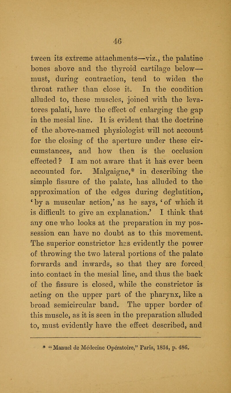 tween its extreme attachments—viz., the palatine bones above and the thyroid cartilage below— must, during contraction, tend to widen the throat rather than close it. In the condition alluded to, these muscles, joined with the leva- tores palati, have the effect of enlarging the gap in the mesial line. It is evident that the doctrine of the above-named physiologist will not account for the closing of the aperture under these cir- cumstances, and how then is the occlusion effected ? I am not aware that it has ever been accounted for. Malgaigne,* in describing the simple fissure of the palate, has alluded to the approximation of the edges during deglutition, c by a muscular action,' as he says, ' of which it is difficult to give an explanation.' I think that any one who looks at the preparation in my pos- session can have no doubt as to this movement. The superior constrictor has evidently the power of throwing the two lateral portions of the palate forwards and inwards, so that they are forced into, contact in the mesial line, and thus the back of the fissure is closed, while the constrictor is acting on the upper part of the pharynx, like a broad semicircular band. The upper border of this muscle, as it is seen in the preparation alluded to, must evidently have the effect described, and *  Manuel de Medecine Operatoire, Paris, 1834, p. 486.