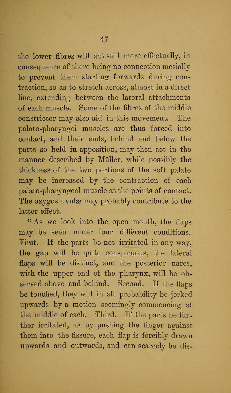 the lower fibres will act still more effectually, in consequence of there being no connection niesially to prevent them starting forwards during con- traction, so as to stretch across, almost in a direct line, extending between the lateral attachments of each muscle. Some of the fibres of the middle constrictor may also aid in this movement. The palato-pharyngei muscles are thus forced into contact, and their ends, behind and below the parts so held in apposition, may then act in the manner described by Muller, while possibly the thickness of the two portions of the soft palate may be increased by the contraction of each palato-pharyngeal muscle at the points of contact. The azygos uvulae may probably contribute to the latter effect. As we look into the open mouth, the flaps may be seen under four different conditions. First. If the parts be not irritated in any way, the gap will be quite conspicuous, the lateral flaps will be distinct, and the posterior nares, with the upper end of the pharynx, will be ob- served above and behind. Second. If the flaps be touched, they will in all probability be jerked upwards by a motion seemingly commencing at the middle of each. Third. If the parts be fur- ther irritated, as by pushing the finger against them into the fissure, each flap is forcibly drawn upwards and outwards, and can scarcely be dis-