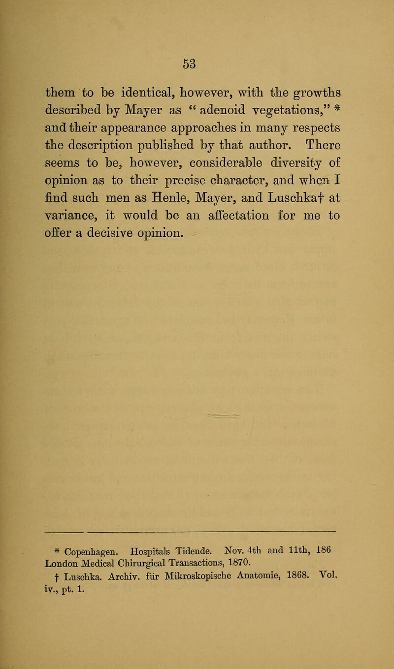 them to be identical, however, with the growths described by Mayer as  adenoid vegetations, * and their appearance approaches in many respects the description published by that author. There seems to be, however, considerable diversity of opinion as to their precise character, and when I find such men as Henle, Mayer, and Luschkaf at variance, it would be an affectation for me to offer a decisive opinion. * Copenhagen. Hospitals Tidende. Nov. 4th and 11th, 186 London Medical Chirurgical Transactions, 1870. f Luschka. Archiv. fiir Mikroskopische Anatomie, 1868. Vol. iv., pt. 1.