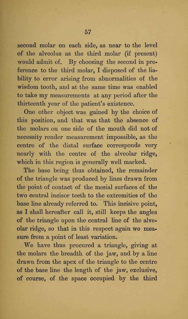 second molar on each side, as near to the level of the alveolus as the third molar (if present) would admit of. By choosing the second in pre- ference to the third molar, I disposed of the lia- bility to error arising from abnormalities of the wisdom tooth, and at the same time was enabled to take my measurements at any period after the thirteenth year of the patient's existence. One other object was gained by the choice of this position, and that was that the absence of the molars on one side of the mouth did not of necessity render measurement impossible, as the centre of the distal surface corresponds very nearly with the centre of the alveolar ridge, which in this region is generally well marked. The base being thus obtained, the remainder of the triangle was produced by lines drawn from the point of contact of the mesial surfaces of the two central incisor teeth to the extremities of the base line already referred to. This incisive point, as I shall hereafter call it, still keeps the angles of the triangle upon the central line of the alve- olar ridge, so that in this respect again we mea- sure from a point of least variation. We have thus procured a triangle, giving at the molars the breadth of the jaw, and by a line drawn from the apex of the triangle to the centre of the base line the length of the jaw, exclusive, of course, of the space occupied by the third