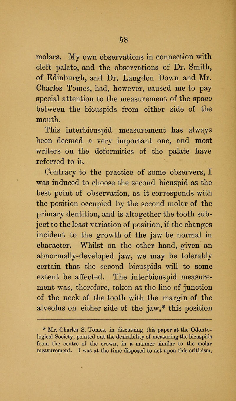 molars. My own observations in connection with cleft palate, and the observations of Dr. Smith, of Edinburgh, and Dr. Langdon Down and Mr. Charles Tomes, had, however, caused me to pay special attention to the measurement of the space between the bicuspids from either side of the mouth. This interbicuspid measurement has always been deemed a very important one, and most writers on the deformities of the palate have referred to it. Contrary to the practice of some observers, I was induced to choose the second bicuspid as the best point of observation, as it corresponds with the position occupied by the second molar of the primary dentition, and is altogether the tooth sub- ject to the least variation of position, if the changes incident to the growth of the jaw be normal in character. Whilst on the other hand, given an abnormally-developed jaw, we may be tolerably certain that the second bicuspids will to some extent be affected. The interbicuspid measure- ment was, therefore, taken at the line of junction of the neck of the tooth with the margin of the alveolus on either side of the jaw,* this position * Mr. Charles S. Tomes, in discussing this paper at the Odonto- logical Society, pointed out the desirability of measuring the bicuspids from the centre of the crown, in a manner similar to the molar measurement. I was at the time disposed to act upon this criticism,