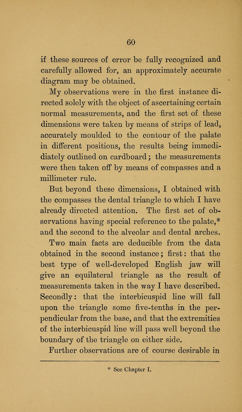 if these sources of error be fully recognized and carefully allowed for, an approximately accurate diagram may be obtained. My observations were in the first instance di- rected solely with the object of ascertaining certain normal measurements, and the first set of these dimensions were taken by means of strips of lead, accurately moulded to the contour of the palate in different positions, the results being immedi- diately outlined on cardboard; the measurements were then taken off by means of compasses and a millimeter rule. But beyond these dimensions, I obtained with the compasses the dental triangle to which I have already directed attention. The first set of ob- servations having special reference to the palate,* and the second to the alveolar and dental arches. Two main facts are deducible from the data obtained in the second instance; first: that the best type of well-developed English jaw will give an equilateral triangle as the result of measurements taken in the way I have described. Secondly: that the interbicuspid line will fall upon the triangle some five-tenths in the per- pendicular from the base, and that the extremities of the interbicuspid line will pass well beyond the boundary of the triangle on either side. Further observations are of course desirable in * See Chapter I.