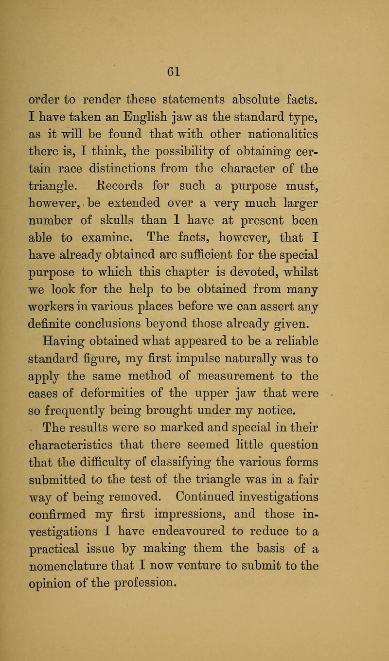 order to render these statements absolute facts. I have taken an English jaw as the standard type, as it will be found that with other nationalities there is, I think, the possibility of obtaining cer- tain race distinctions from the character of the triangle. .Records for such a purpose must, however, be extended over a very much larger number of skulls than 1 have at present been able to examine. The facts, however, that I have already obtained are sufficient for the special purpose to which this chapter is devoted, whilst we look for the help to be obtained from many workers in various places before we can assert any definite conclusions beyond those already given. Having obtained what appeared to be a reliable standard figure, my first impulse naturally was to apply the same method of measurement to the cases of deformities of the upper jaw that were so frequently being brought under my notice. The results were so marked and special in their characteristics that there seemed little question that the difficulty of classifying the various forms submitted to the test of the triangle was in a fair way of being removed. Continued investigations confirmed my first impressions, and those in- vestigations I have endeavoured to reduce to a practical issue by making them the basis of a nomenclature that I now venture to submit to the opinion of the profession.