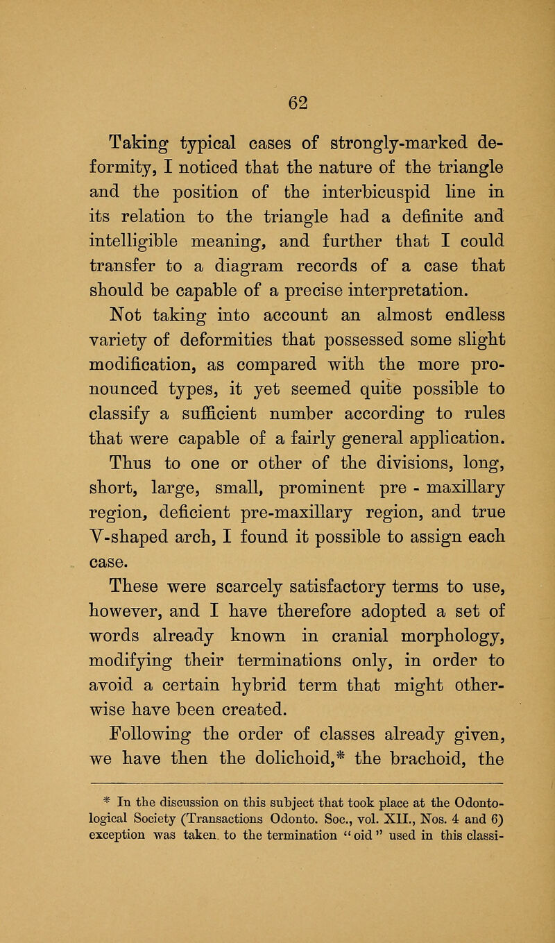 Taking typical cases of strongly-marked de- formity, I noticed that the nature of the triangle and the position of the interbicuspid line in its relation to the triangle had a definite and intelligible meaning, and further that I could transfer to a diagram records of a case that should be capable of a precise interpretation. Not taking into account an almost endless variety of deformities that possessed some slight modification, as compared with the more pro- nounced types, it yet seemed quite possible to classify a sufficient number according to rules that were capable of a fairly general application. Thus to one or other of the divisions, long, short, large, small, prominent pre - maxillary region, deficient pre-maxillary region, and true V-shaped arch, I found it possible to assign each case. These were scarcely satisfactory terms to use, however, and I have therefore adopted a set of words already known in cranial morphology, modifying their terminations only, in order to avoid a certain hybrid term that might other- wise have been created. Following the order of classes already given, we have then the dolichoid,* the brachoid, the * In the discussion on this subject that took place at the Odonto- logical Society (Transactions Odonto. Soc, vol. XII., Nos. 4 and 6) exception was taken, to the termination  oid  used in this classi-