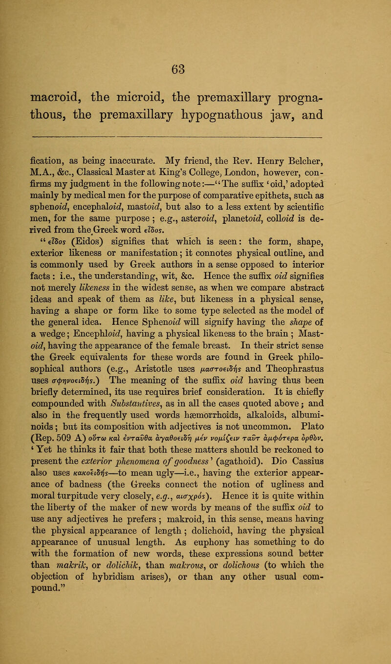 macroid, the microid, the premaxillary progna- thous, the premaxillary hypognathous jaw, and fication, as being inaccurate. My friend, the Rev. Henry Belcher, M.A., &c, Classical Master at King's College, London, however, con- firms my judgment in the following note:—The suffix 'oid,' adopted mainly by medical men for the purpose of comparative epithets, such as sphenoid, encephaWd, mastoid, but also to a less extent by scientific men, for the same purpose; e.g., asteroid, planetoid, colloid is de- rived from theGreekword dSos.  eldos (Eidos) signifies that which is seen: the form, shape, exterior likeness or manifestation; it connotes physical outline, and is commonly used by Greek authors in a sense opposed to interior facts : i.e., the understanding, wit, &c. Hence the suffix oid signifies not merely likeness in the widest sense, as when we compare abstract ideas and speak of them as like, but likeness in a physical sense, having a shape or form like to some type selected as the model of the general idea. Hence Sphenoid will signify having the shape of a wedge; Encephloid, having a physical likeness to the brain ; Mast- oid, having the appearance of the female breast. In their strict sense the Greek equivalents for these words are found in Greek philo- sophical authors (e.g., Aristotle uses naffToetdfc and Theophrastus uses (T<j>rivoeiSi]s.) The meaning of the suffix oid having thus been briefly determined, its use requires brief consideration. It is chiefly compounded with Substantives, as in all the cases quoted above; and also in the frequently used words haemorrhoids, alkaloids, albumi- noids ; but its composition with adjectives is not uncommon. Plato (Rep. 509 A) o'6t<o kolL ivravQa. ayaQoeiSr] fiiv vo/ii£eiv ravr a/icpdrepa bpdbv. 1 Yet he thinks it fair that both these matters should be reckoned to present the exterior phenomena of goodness1 (agathoid). Dio Cassius also uses KanoeiSijs—to mean ugly—i.e., having the exterior appear- ance of badness (the Greeks connect the notion of ugliness and moral turpitude very closely, e.g., ai<rxp<$s). Hence it is quite within the liberty of the maker of new words by means of the suffix oid to use any adjectives he prefers ; makroid, in this sense, means having the physical appearance of length; dolichoid, having the physical appearance of unusual length. As euphony has something to do with the formation of new words, these expressions sound better than makrik, or dolichik, than makrous, or dolichous (to which the objection of hybridism arises), or than any other usual com- pound.