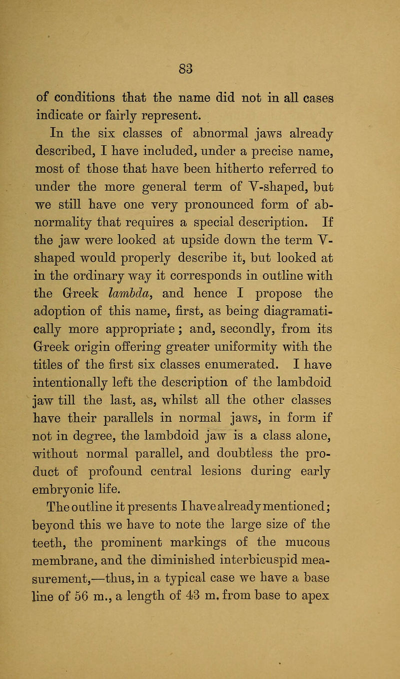 of conditions that the name did not in all cases indicate or fairly represent. In the six classes of abnormal jaws already described, I have included, under a precise name, most of those that have been hitherto referred to under the more general term of Y-shaped, but we still have one very pronounced form of ab- normality that requires a special description. If the jaw were looked at upside down the term V- shaped would properly describe it, but looked at in the ordinary way it corresponds in outline with the Greek lambda, and hence I propose the adoption of this name, first, as being diagramati- cally more appropriate; and, secondly, from its Greek origin offering greater uniformity with the titles of the first six classes enumerated. I have intentionally left the description of the lambdoid jaw till the last, as, whilst all the other classes have their parallels in normal jaws, in form if not in degree, the lambdoid jaw is a class alone, without normal parallel, and doubtless the pro- duct of profound central lesions during early embryonic life. Theoutline it presents I have already mentioned; beyond this we have to note the large size of the teeth, the prominent markings of the mucous membrane, and the diminished interbicuspid mea- surement,—thus, in a typical case we have a base line of 56 m., a length of 43 m, from base to apex