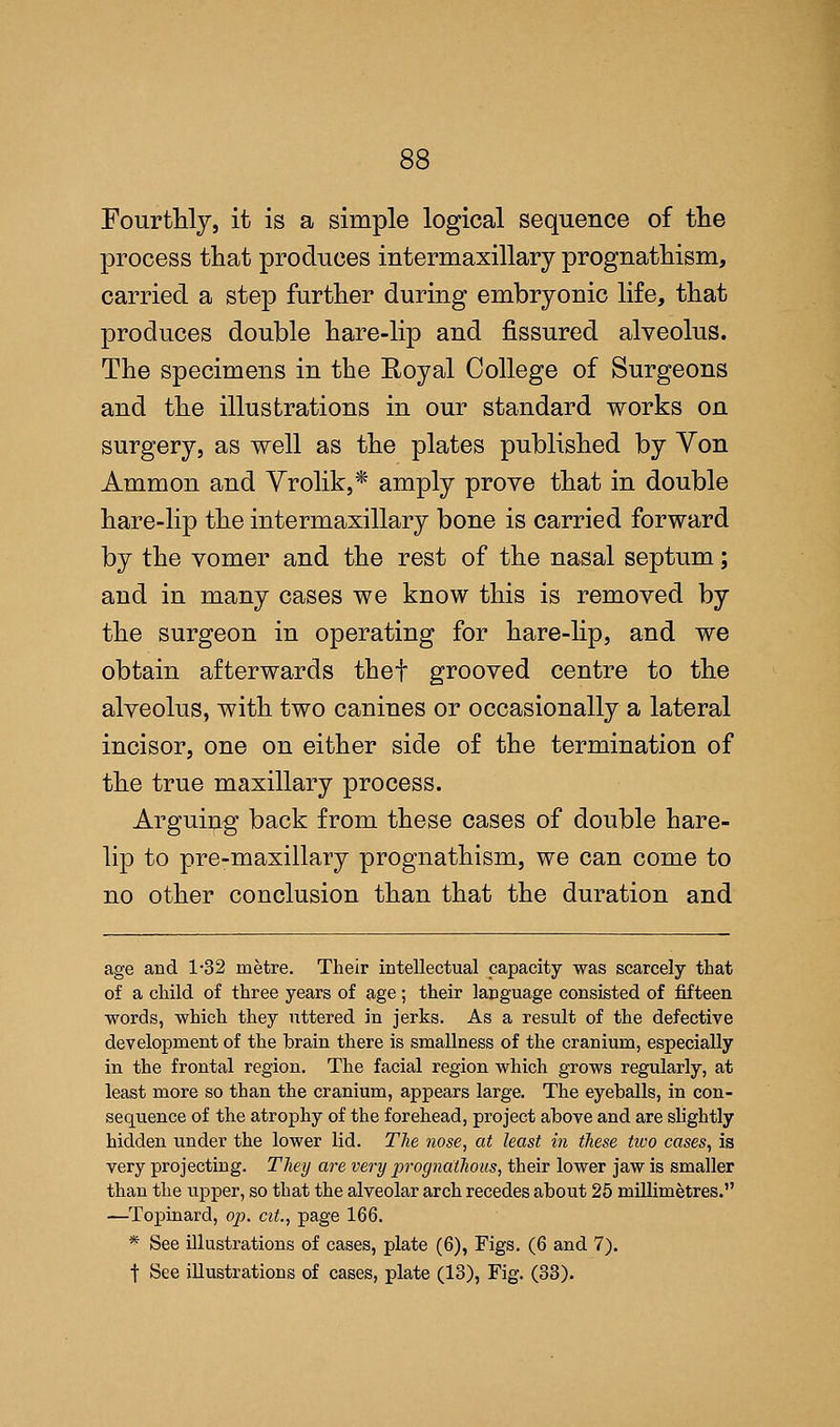 Fourthly, it is a simple logical sequence of the process that produces intermaxillary prognathism, carried a step further during embryonic life, that produces double hare-lip and fissured alveolus. The specimens in the Eoyal College of Surgeons and the illustrations in our standard works on surgery, as well as the plates published by Yon Ammon and Vrolik,* amply prove that in double hare-lip the intermaxillary bone is carried forward by the vomer and the rest of the nasal septum; and in many cases we know this is removed by the surgeon in operating for hare-lip, and we obtain afterwards thef grooved centre to the alveolus, with two canines or occasionally a lateral incisor, one on either side of the termination of the true maxillary process. Arguing back from these cases of double hare- lip to pre-maxillary prognathism, we can come to no other conclusion than that the duration and age and 1-32 metre. Their intellectual capacity was scarcely that of a child of three years of age; their language consisted of fifteen words, which they uttered in jerks. As a result of the defective development of the brain there is smallness of the cranium, especially in the frontal region. The facial region which grows regularly, at least more so than the cranium, appears large. The eyeballs, in con- sequence of the atrophy of the forehead, project above and are slightly hidden under the lower lid. The nose, at least in these two cases, is very projecting. They are very prognathous, their lower jaw is smaller than the upper, so that the alveolar arch recedes about 25 millimetres. —Topinard, op. cit., page 166. * See illustrations of cases, plate (6), Figs. (6 and 7). t See illustrations of cases, plate (18), Fig. (33).