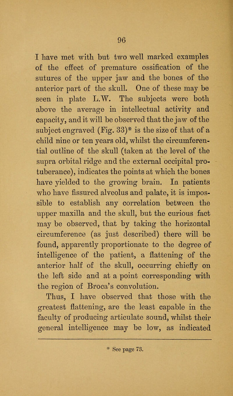 I have met with, but two well marked examples of the effect of premature ossification of the sutures of the upper jaw and the bones of the anterior part of the skull. One of these may be seen in plate L.W. The subjects were both above the average in intellectual activity and capacity, and it will be observed that the jaw of the subject engraved (Fig. 33)* is the size of that of a child nine or ten years old, whilst the circumferen- tial outline of the skull (taken at the level of the supra orbital ridge and the external occipital pro- tuberance), indicates the points at which the bones have yielded to the growing brain. In patients who have fissured alveolus and palate, it is impos- sible to establish any correlation between the upper maxilla and the skull, but the curious fact may be observed, that by taking the horizontal circumference (as just described) there will be found, apparently proportionate to the degree of intelligence of the patient, a flattening of the anterior half of the skull, occurring chiefly on the left side and at a point corresponding with the region of Broca's convolution. Thus, I have observed that those with the greatest flattening, are the least capable in the faculty of producing articulate sound, whilst their general intelligence may be low, as indicated * See page 73.