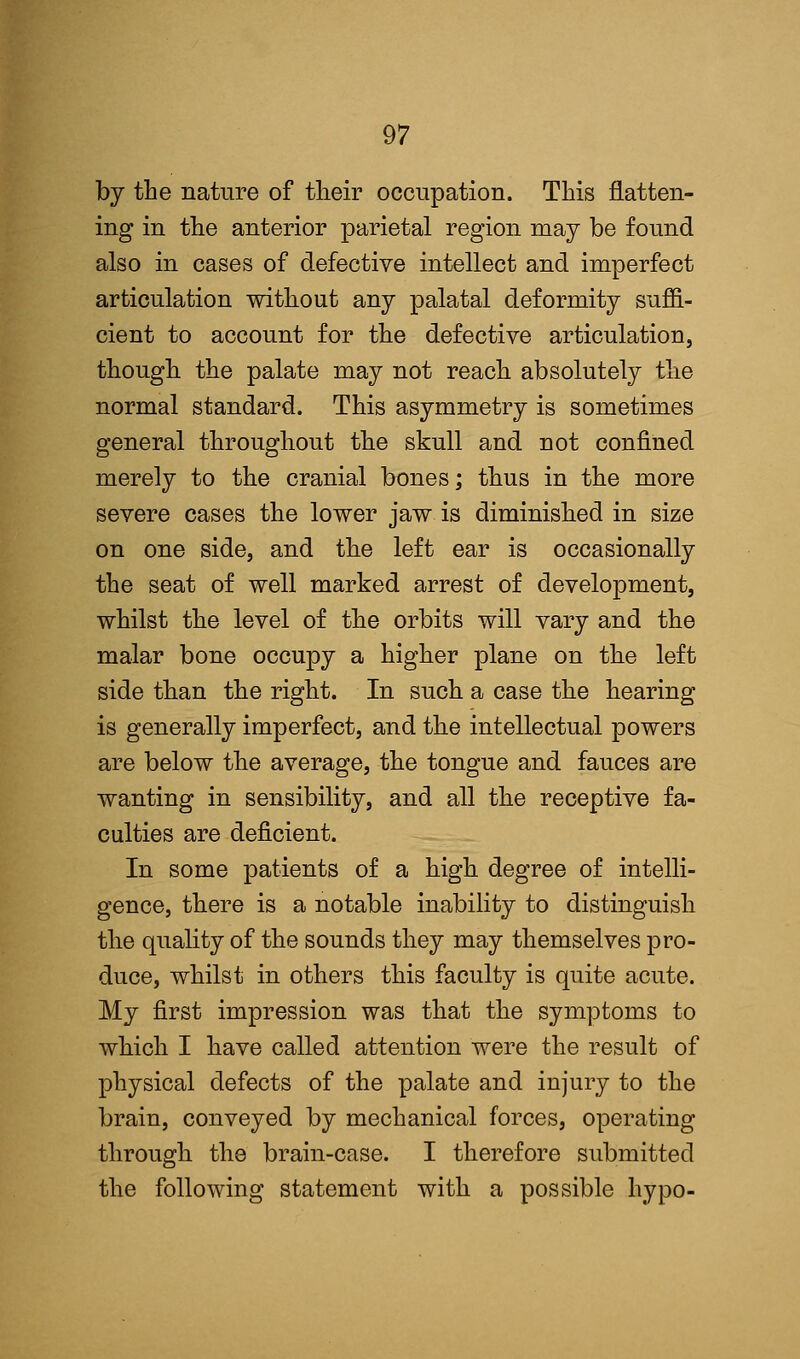 by the nature of their occupation. This flatten- ing in the anterior parietal region may be found also in cases of defective intellect and imperfect articulation without any palatal deformity suffi- cient to account for the defective articulation, though the palate may not reach absolutely the normal standard. This asymmetry is sometimes general throughout the skull and not confined merely to the cranial bones; thus in the more severe cases the lower jaw is diminished in size on one side, and the left ear is occasionally the seat of well marked arrest of development, whilst the level of the orbits will vary and the malar bone occupy a higher plane on the left side than the right. In such a case the hearing is generally imperfect, and the intellectual powers are below the average, the tongue and fauces are wanting in sensibility, and all the receptive fa- culties are deficient. In some patients of a high degree of intelli- gence, there is a notable inability to distinguish the quality of the sounds they may themselves pro- duce, whilst in others this faculty is quite acute. My first impression was that the symptoms to which I have called attention were the result of physical defects of the palate and injury to the brain, conveyed by mechanical forces, operating through the brain-case. I therefore submitted the following statement with a possible hypo-