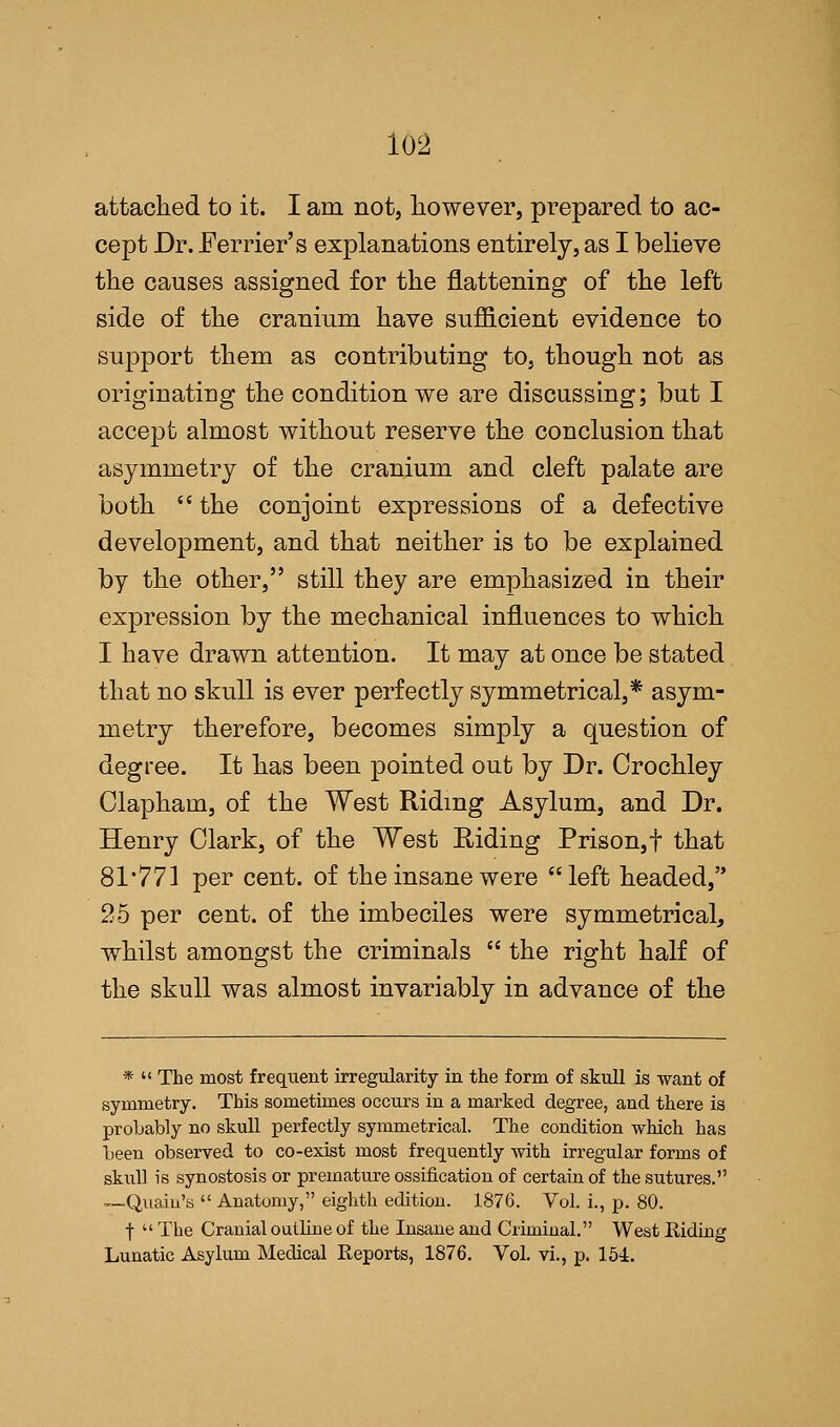 attached to it. I am not, however, prepared to ac- cept Dr. Ferrier's explanations entirely, as I believe the causes assigned for the flattening of the left side of the cranium have sufficient evidence to support them as contributing to, though not as originating the condition we are discussing; but I accept almost without reserve the conclusion that asymmetry of the cranium and cleft palate are both  the conjoint expressions of a defective development, and that neither is to be explained by the other, still they are emphasized in their expression by the mechanical influences to which I have drawn attention. It may at once be stated that no skull is ever perfectly symmetrical,* asym- metry therefore, becomes simply a question of degree. It has been pointed out by Dr. Crochley Clapham, of the West Riding Asylum, and Dr. Henry Clark, of the West Riding Prison,f that 81*771 per cent, of the insane were left headed, 25 per cent, of the imbeciles were symmetrical, whilst amongst the criminals  the right half of the skull was almost invariably in advance of the *  The most frequent irregularity in the form of skull is want of symmetry. This sometimes occurs in a marked degree, and there is probably no skull perfectly symmetrical. The condition which has been observed to co-exist most frequently with irregular forms of skull is synostosis or premature ossification of certain of the sutures. —Quain's  Anatomy, eighth edition. 1876. Vol. i., p. 80. f  The Cranial outbne of the Insane and Criminal. West Riding Lunatic Asylum Medical Reports, 1876. Vol. vi., p. 154.