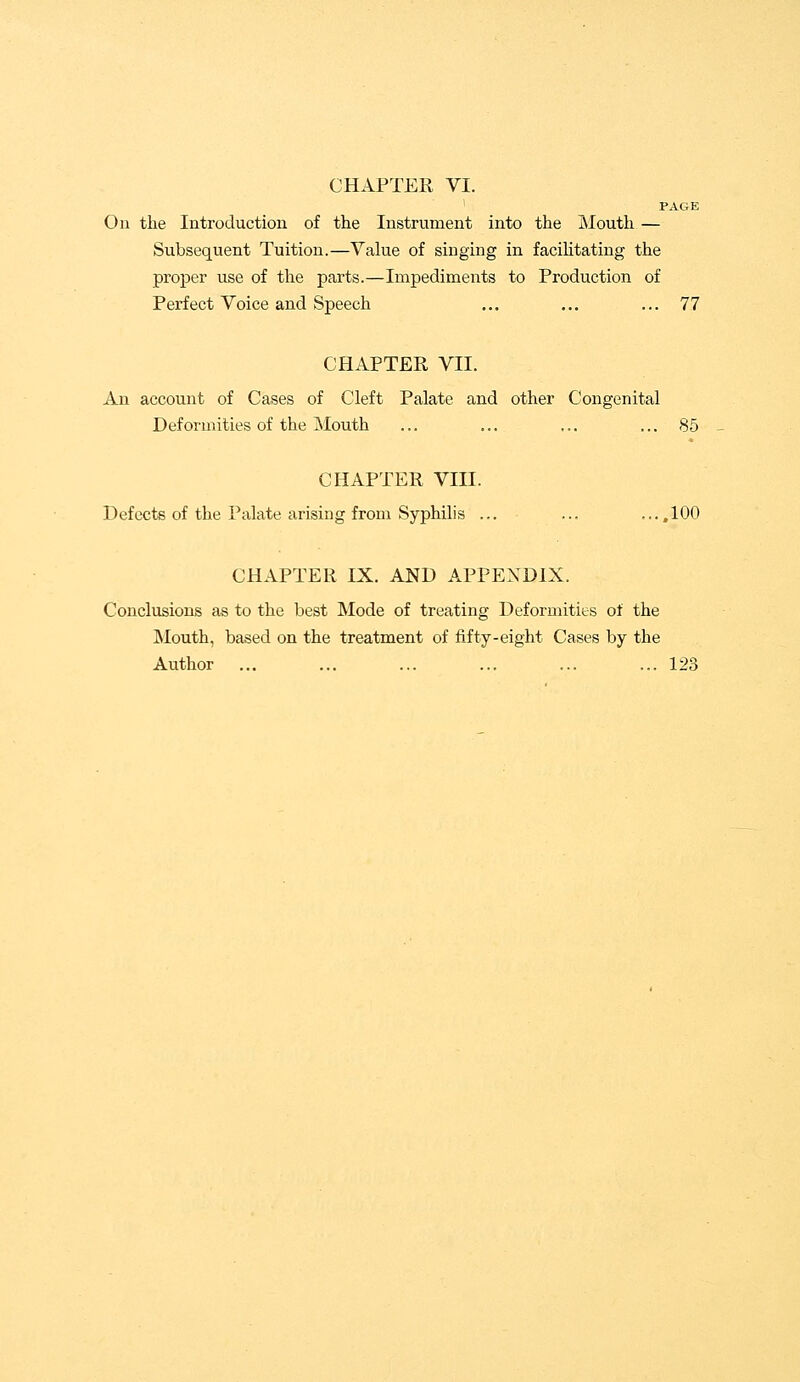 CHAPTER VI. PAGE On the Introduction of the Instrument into the Mouth — Subsequent Tuition.—Value of singing in facilitating the proper use of the parts.—Impediments to Production of Perfect Voice and Speech ... ... ... 77 CHAPTER VII. An account of Cases of Cleft Palate and other Congenital Deformities of the Mouth ... ... ... ... 85 CHAPTER VIII. Defects of the Palate arising from Syphilis ... ... ....100 CHAPTER IX. AND APPENDIX. Conclusions as to the best Mode of treating Deformities of the Mouth, based on the treatment of fifty-eight Cases by the Author ... ... ... ... ... ... 123