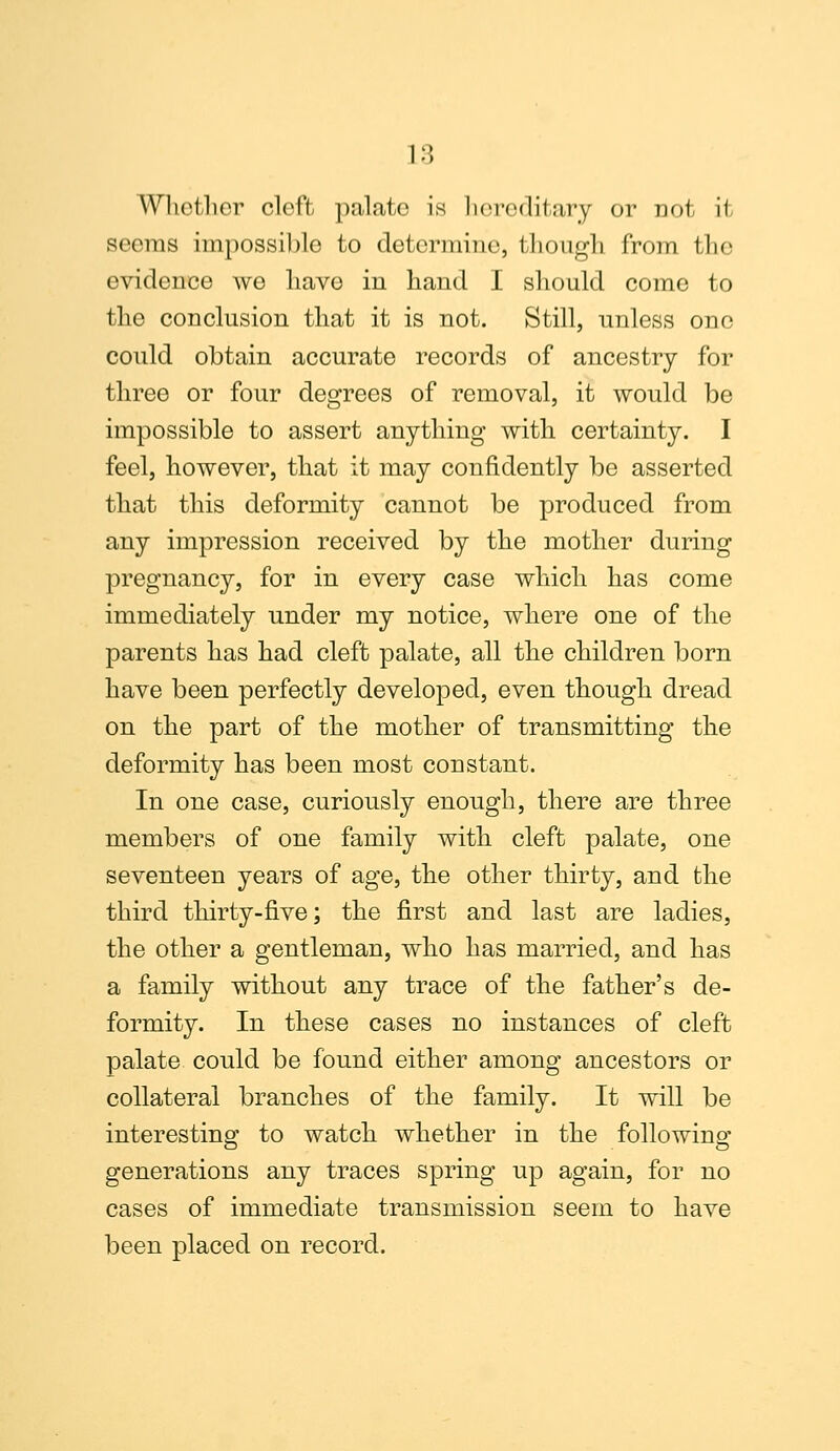 Whether cleft palate is hereditary or not il seems impossible to determine, though from the evidence we have in hand I should come to the conclusion that it is not. Still, unless one could obtain accurate records of ancestry for three or four degrees of removal, it would be impossible to assert anything with certainty. I feel, however, that it may confidently be asserted that this deformity cannot be produced from any impression received by the mother during pregnancy, for in every case which has come immediately under my notice, where one of the parents has had cleft palate, all the children born have been perfectly developed, even though dread on the part of the mother of transmitting the deformity has been most constant. In one case, curiously enough, there are three members of one family with cleft palate, one seventeen years of age, the other thirty, and the third thirty-five; the first and last are ladies, the other a gentleman, who has married, and has a family without any trace of the father's de- formity. In these cases no instances of cleft palate could be found either among ancestors or collateral branches of the family. It will be interesting to watch whether in the following generations any traces spring up again, for no cases of immediate transmission seem to have been placed on record.