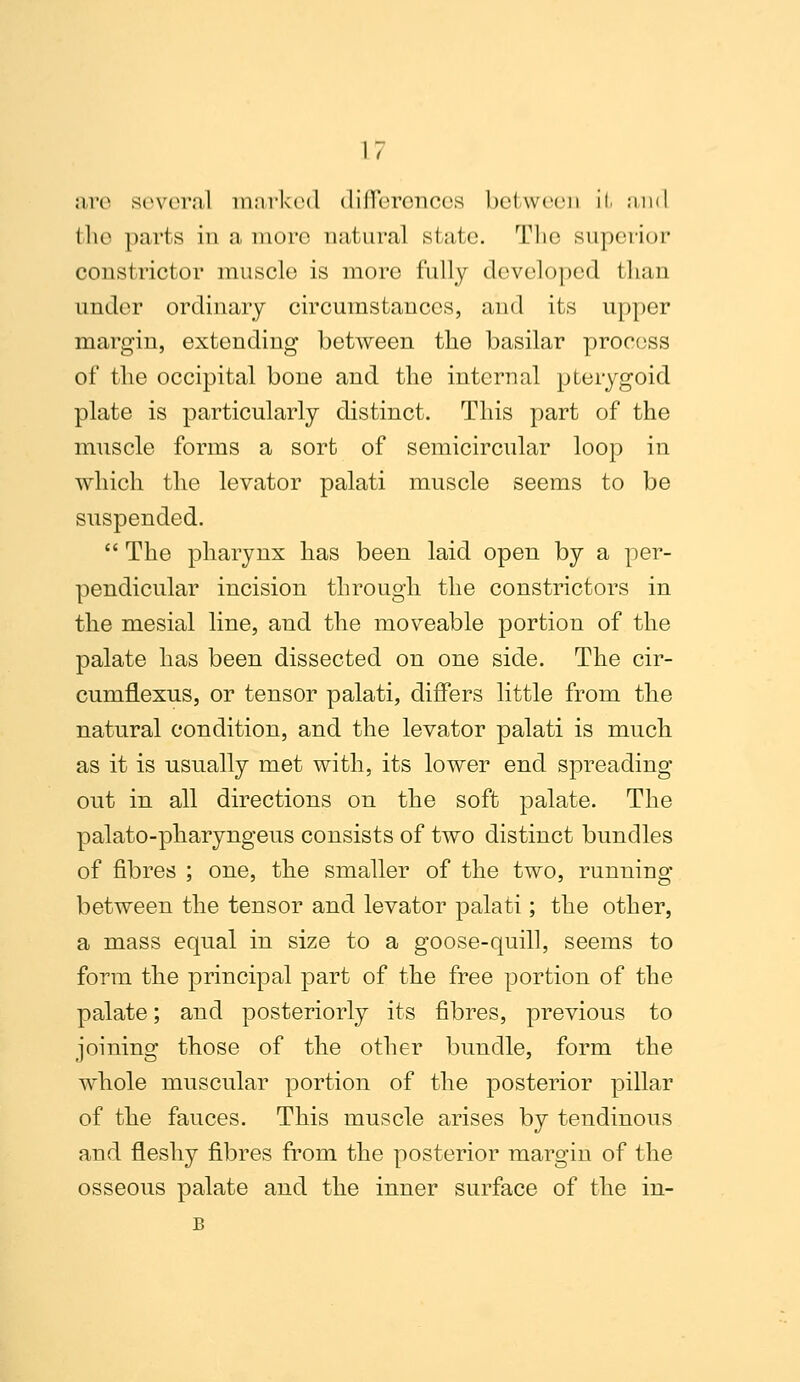 are several marked diilereneos between It and Hie parts in a more natural state. Tin; superior constrictor muscle is more fully developed than under ordinary circumstances, and its upper margin, extending between the basilar process of the occipital bone and the internal pterygoid plate is particularly distinct. This part of the muscle forms a sort of semicircular loop in which the levator palati muscle seems to be suspended.  The pharynx has been laid open by a per- pendicular incision through the constrictors in the mesial line, and the moveable portion of the palate has been dissected on one side. The cir- cuniflexus, or tensor palati, differs little from the natural condition, and the levator palati is much as it is usually met with, its lower end spreading out in all directions on the soft palate. The palato-pharyngeus consists of two distinct bundles of fibres ; one, the smaller of the two, running between the tensor and levator palati; the other, a mass equal in size to a goose-quill, seems to form the principal part of the free portion of the palate; and posteriorly its fibres, previous to joining those of the other bundle, form the whole muscular portion of the posterior pillar of the fauces. This muscle arises by tendinous and fleshy fibres from the posterior margin of the osseous palate and the inner surface of the in- B