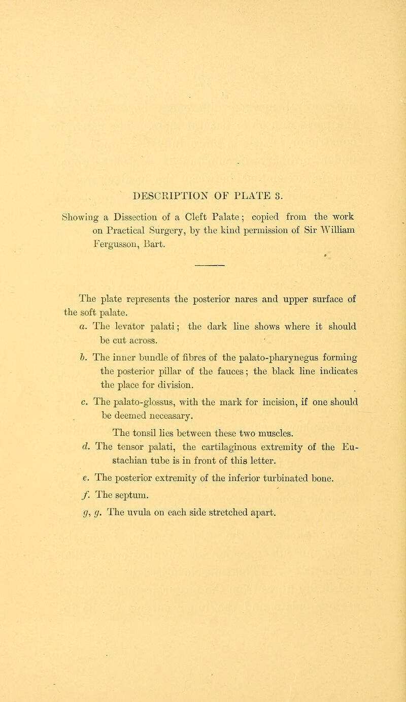 DESCRIPTION OF PLATE 3. Showing a Dissection of a Cleft Palate; copied from the work on Practical Surgery, by the kind permission of Sir William Fergusson, Bart. The plate represents the posterior nares and upper surface of the soft palate. a. The levator palati; the dark line shows where it should be cut across. h. The inner bundle of fibres of the palato-pharynegus forming the posterior pillar of the fauces; the black fine indicates the place for division. c. The palato-glossus, with the mark for incision, if one should be deemed neceasary. The tonsil lies between these two muscles. d. The tensor palati, the cartilaginous extremity of the Eu- stachian tube is in front of this letter. e. The posterior extremity of the inferior turbinated bone. f. The septum. g. g. The uvula on each side stretched apart.