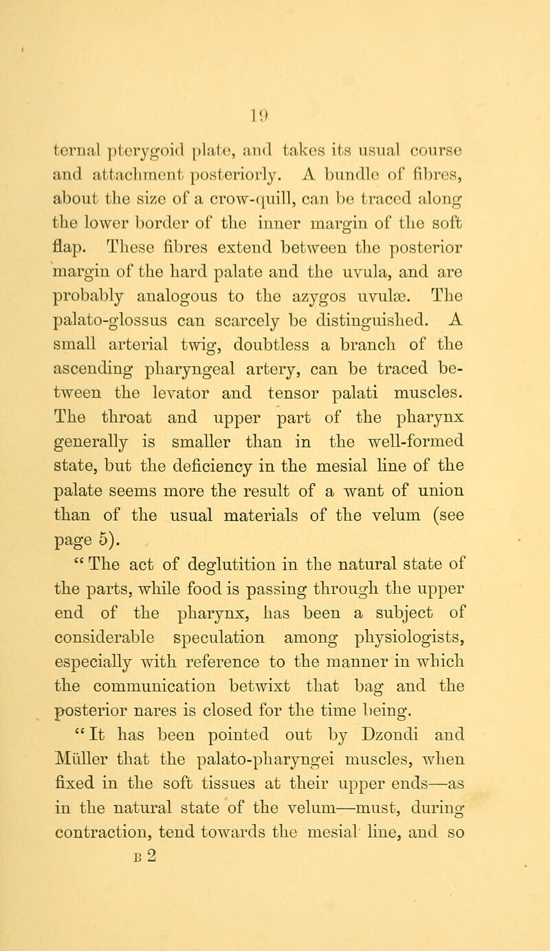 tcriuil pterygoid plale, and takes its usual course and attachment posteriorly. A bundle of fibres, about the size of a crow-quill, can be traced along the lower border of the inner margin of the soft flap. These fibres extend between the posterior margin of the hard palate and the uvula, and are probably analogous to the azygos uvulce. The palato-glossus can scarcely be distinguished. A small arterial twig, doubtless a branch of the ascending pharyngeal artery, can be traced be- tween the levator and tensor palati muscles. The throat and upper part of the pharynx generally is smaller than in the well-formed state, but the deficiency in the mesial line of the palate seems more the result of a want of union than of the usual materials of the velum (see page 5).  The act of deglutition in the natural state of the parts, while food is passing through the upper end of the pharynx, has been a subject of considerable speculation among physiologists, especially with reference to the manner in which the communication betwixt that bag and the posterior nares is closed for the time being.  It has been pointed out by Dzondi and Miiller that the palato-pharyngei muscles, when fixed in the soft tissues at their upper ends—as in the natural state of the velum—must, during contraction, tend towards the mesial fine, and so b2