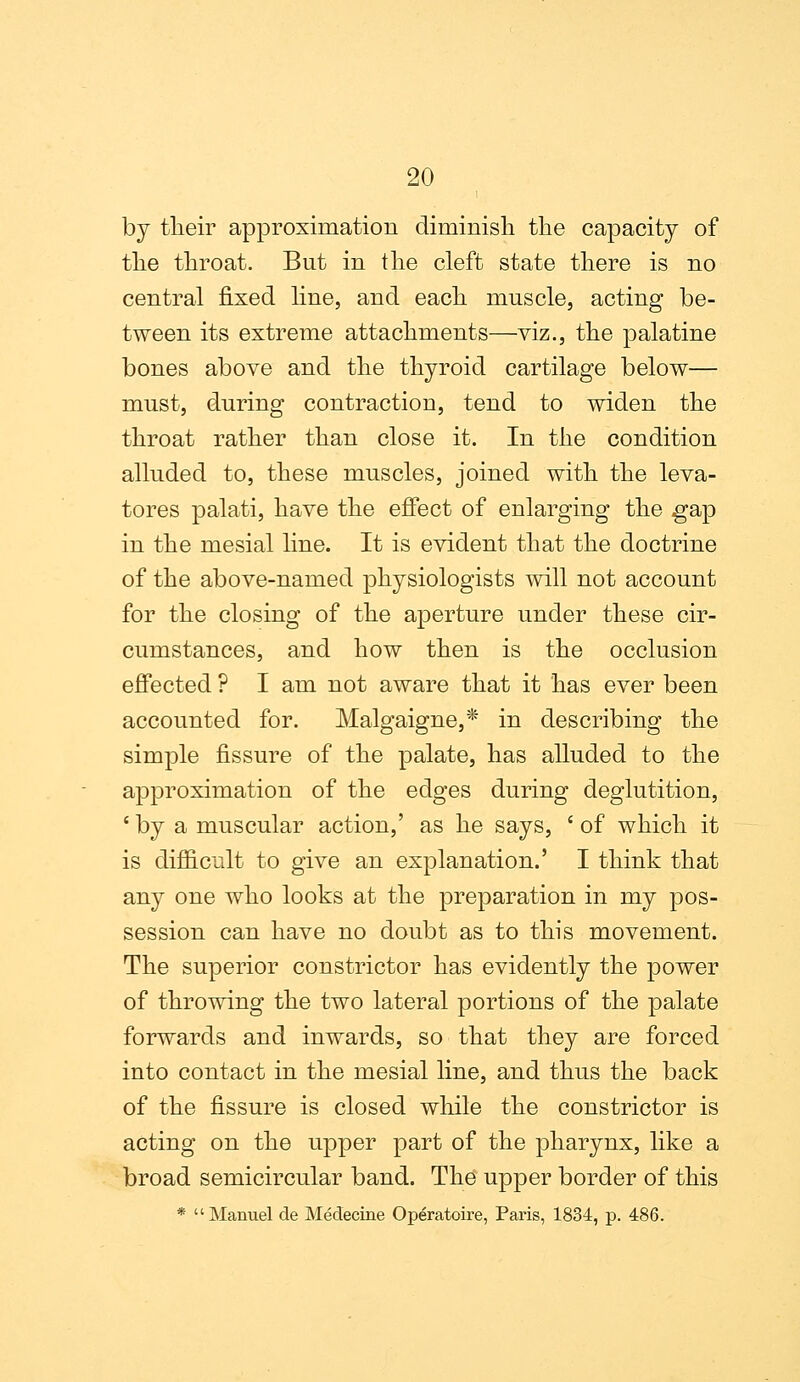 by tlieir approximation diminish the capacity of the throat. But in the cleft state there is no central fixed line, and each muscle, acting be- tween its extreme attachments—viz., the palatine bones above and the thyroid cartilage below— must, during contraction, tend to widen the throat rather than close it. In the condition alluded to, these muscles, joined with the leva- tores palati, have the effect of enlarging the gap in the mesial line. It is evident that the doctrine of the above-named physiologists will not account for the closing of the aperture under these cir- cumstances, and how then is the occlusion effected ? I am not aware that it has ever been accounted for. Malgaigne,* in describing the simple fissure of the palate, has alluded to the approximation of the edges during deglutition, i by a muscular action,' as he says, c of which it is difficult to give an explanation.' I think that any one who looks at the preparation in my pos- session can have no doubt as to this movement. The superior constrictor has evidently the power of throwing the two lateral portions of the palate forwards and inwards, so that they are forced into contact in the mesial line, and thus the back of the fissure is closed while the constrictor is acting on the upper part of the pharynx, like a broad semicircular band. The upper border of this * Manuel de Medecine Operatoire, Paris, 1834, p. 486.