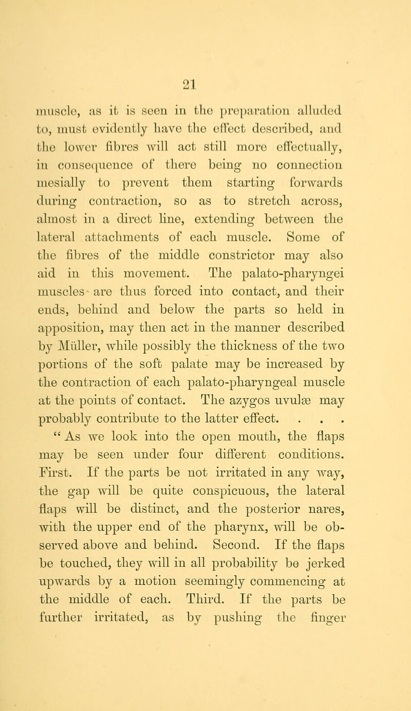 muscle, as it is scon in the preparation alluded to, must evidently have the effect described, and the lower fibres will act still more effectually, in consequence of there being no connection mesially to prevent them starting forwards during contraction, so as to stretch across, almost in a direct line, extending between the lateral attachments of each muscle. Some of the fibres of the middle constrictor may also aid in this movement. The palato-pharyngei muscles - are thus forced into contact, and their ends, behind and below the parts so held in apposition, may then act in the manner described by Muller, while possibly the thickness of the two portions of the soft palate may be increased by the contraction of each palato-pharyngeal muscle at the points of contact. The azygos uvulse may probably contribute to the latter effect.  As we look into the open mouth, the flaps may be seen under four different conditions. First. If the parts be not irritated in any way, the gap will be quite conspicuous, the lateral flaps will be distinct, and the posterior nares, with the upper end of the pharynx, will be ob- served above and behind. Second. If the flaps be touched, they will in all probability be jerked upwards by a motion seemingly commencing at the middle of each. Third. If the parts be further irritated, as by pushing the finger