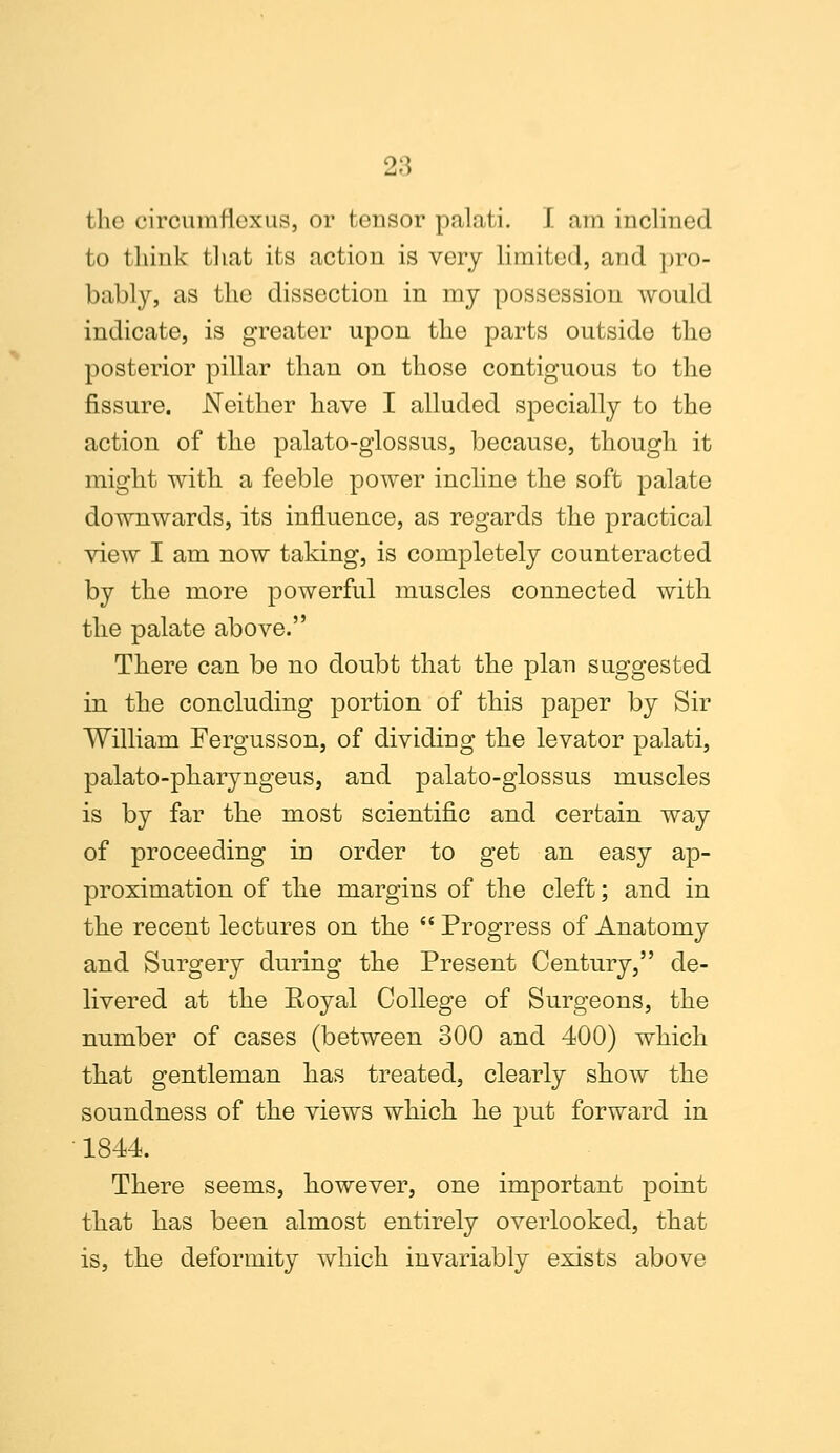 the circumflexus, or tensor palati. I am inclined to think that its action is very limited, and pro- bably, as the dissection in my possession would indicate, is greater upon the parts outside the posterior pillar than on those contiguous to the fissure. Neither have I alluded specially to the action of the palato-glossus, because, though it might with a feeble power incline the soft palate downwards, its influence, as regards the practical view I am now taking, is completely counteracted by the more powerful muscles connected with the palate above. There can be no doubt that the plan suggested in the concluding portion of this paper by Sir William Fergusson, of dividing the levator palati, palato-pharyngeus, and palato-glossus muscles is by far the most scientific and certain way of proceeding in order to get an easy ap- proximation of the margins of the cleft; and in the recent lectures on the  Progress of Anatomy and Surgery during the Present Century, de- livered at the Royal College of Surgeons, the number of cases (between 300 and 400) which that gentleman has treated, clearly show the soundness of the views which he put forward in 1844. There seems, however, one important point that has been almost entirely overlooked, that is, the deformity which invariably exists above